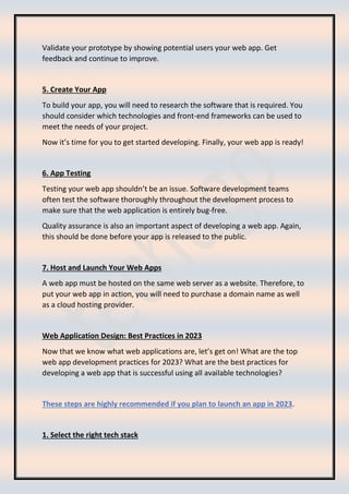 Validate your prototype by showing potential users your web app. Get
feedback and continue to improve.
5. Create Your App
To build your app, you will need to research the software that is required. You
should consider which technologies and front-end frameworks can be used to
meet the needs of your project.
Now it’s time for you to get started developing. Finally, your web app is ready!
6. App Testing
Testing your web app shouldn’t be an issue. Software development teams
often test the software thoroughly throughout the development process to
make sure that the web application is entirely bug-free.
Quality assurance is also an important aspect of developing a web app. Again,
this should be done before your app is released to the public.
7. Host and Launch Your Web Apps
A web app must be hosted on the same web server as a website. Therefore, to
put your web app in action, you will need to purchase a domain name as well
as a cloud hosting provider.
Web Application Design: Best Practices in 2023
Now that we know what web applications are, let’s get on! What are the top
web app development practices for 2023? What are the best practices for
developing a web app that is successful using all available technologies?
These steps are highly recommended if you plan to launch an app in 2023.
1. Select the right tech stack
 