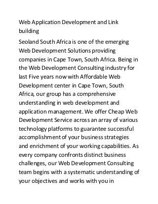 Web Application Development and Link
building
Seoland South Africa is one of the emerging
Web Development Solutions providing
companies in Cape Town, South Africa. Being in
the Web Development Consulting industry for
last Five years now with Affordable Web
Development center in Cape Town, South
Africa, our group has a comprehensive
understanding in web development and
application management. We offer Cheap Web
Development Service across an array of various
technology platforms to guarantee successful
accomplishment of your business strategies
and enrichment of your working capabilities. As
every company confronts distinct business
challenges, our Web Development Consulting
team begins with a systematic understanding of
your objectives and works with you in
 