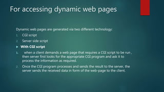 For accessing dynamic web pages
Dynamic web pages are generated via two different technology:
1. CGI script
2. Server side script
 With CGI script
1. when a client demands a web page that requires a CGI script to be run ,
then server first looks for the appropriate CGI program and ask it to
process the information as required.
2. Once the CGI program processes and sends the result to the server, the
server sends the received data in form of the web-page to the client.
 