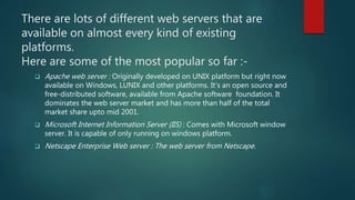 There are lots of different web servers that are
available on almost every kind of existing
platforms.
Here are some of the most popular so far :-
 Apache web server : Originally developed on UNIX platform but right now
available on Windows, LUNIX and other platforms. It’s an open source and
free-distributed software, available from Apache software foundation. It
dominates the web server market and has more than half of the total
market share upto mid 2001.
 Microsoft Internet Information Server (IIS) : Comes with Microsoft window
server. It is capable of only running on windows platform.
 Netscape Enterprise Web server : The web server from Netscape.
 