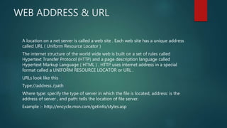 WEB ADDRESS & URL
A location on a net server is called a web site . Each web site has a unique address
called URL ( Uniform Resource Locator )
The internet structure of the world wide web is built on a set of rules called
Hypertext Transfer Protocol (HTTP) and a page description language called
Hypertext Markup Language ( HTML ) . HTTP uses internet address in a special
format called a UNIFORM RESOURCE LOCATOR or URL .
URLs look like this
Type://address /path
Where type: specify the type of server in which the file is located, address: is the
address of server , and path: tells the location of file server.
Example :- http://encycle.msn.com/getinfo/styles.asp
 