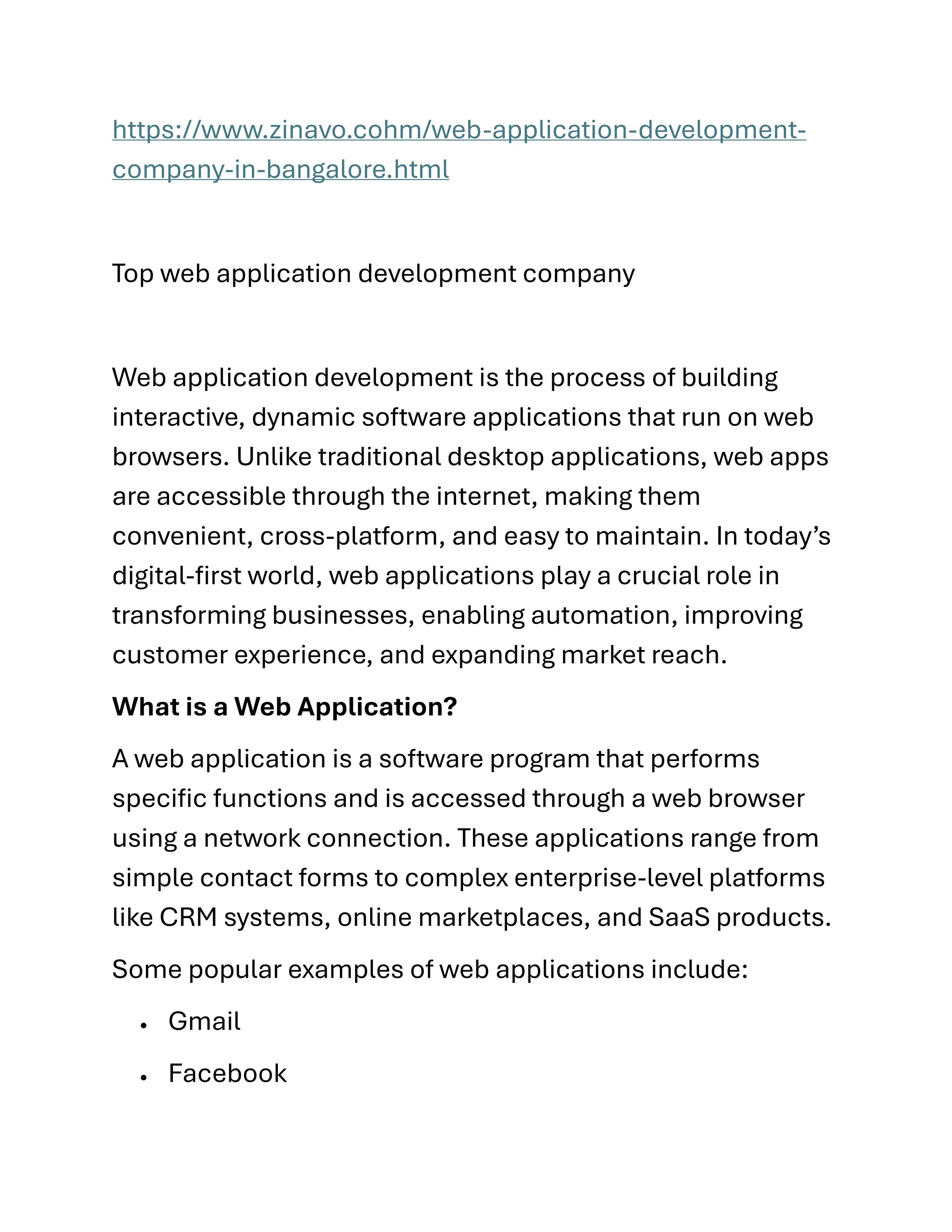 https://www.zinavo.cohm/web-application-development-
company-in-bangalore.html
Top web application development company
Web application development is the process of building
interactive, dynamic software applications that run on web
browsers. Unlike traditional desktop applications, web apps
are accessible through the internet, making them
convenient, cross-platform, and easy to maintain. In today’s
digital-first world, web applications play a crucial role in
transforming businesses, enabling automation, improving
customer experience, and expanding market reach.
What is a Web Application?
A web application is a software program that performs
specific functions and is accessed through a web browser
using a network connection. These applications range from
simple contact forms to complex enterprise-level platforms
like CRM systems, online marketplaces, and SaaS products.
Some popular examples of web applications include:
• Gmail
• Facebook
 