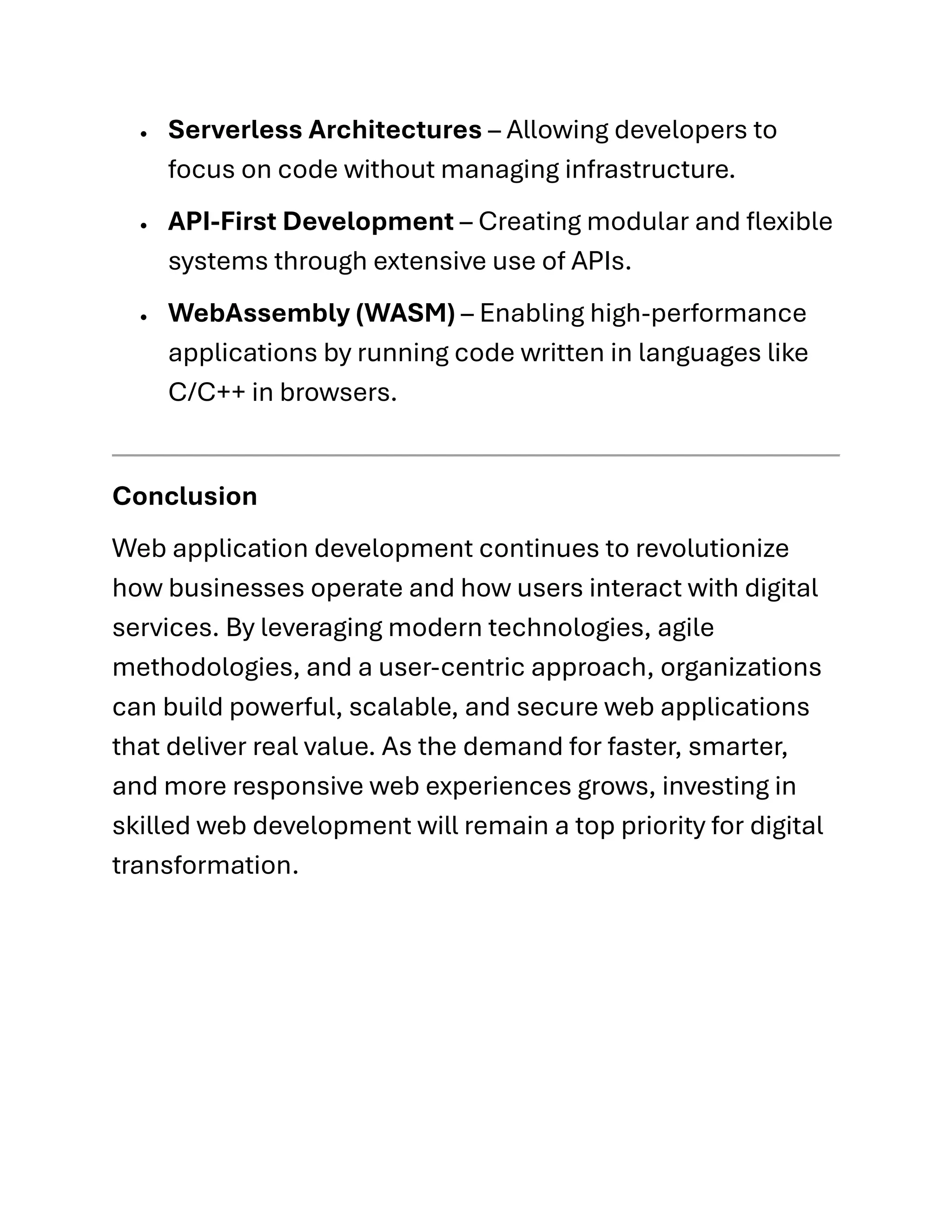 • Serverless Architectures – Allowing developers to
focus on code without managing infrastructure.
• API-First Development – Creating modular and flexible
systems through extensive use of APIs.
• WebAssembly (WASM) – Enabling high-performance
applications by running code written in languages like
C/C++ in browsers.
Conclusion
Web application development continues to revolutionize
how businesses operate and how users interact with digital
services. By leveraging modern technologies, agile
methodologies, and a user-centric approach, organizations
can build powerful, scalable, and secure web applications
that deliver real value. As the demand for faster, smarter,
and more responsive web experiences grows, investing in
skilled web development will remain a top priority for digital
transformation.
 