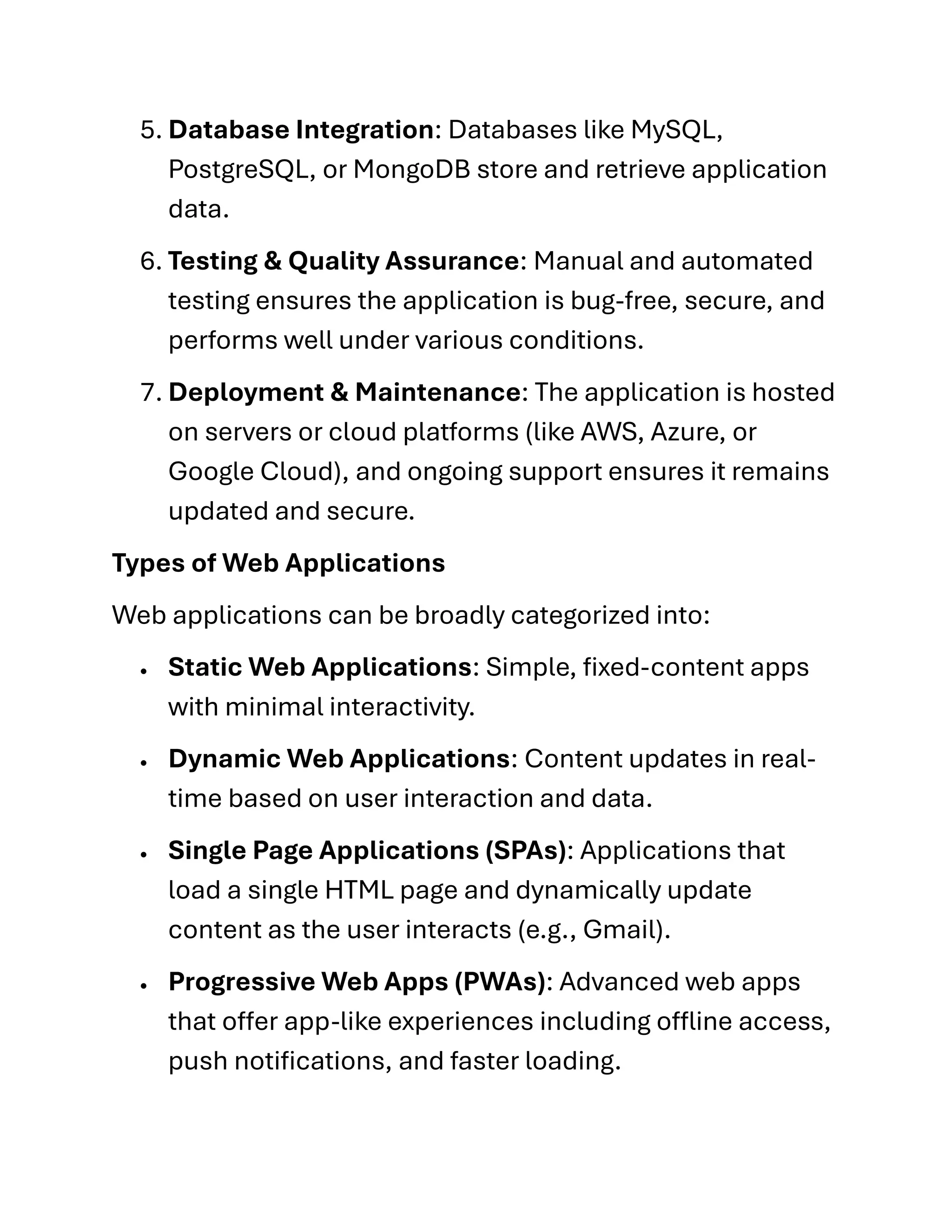 5. Database Integration: Databases like MySQL,
PostgreSQL, or MongoDB store and retrieve application
data.
6. Testing & Quality Assurance: Manual and automated
testing ensures the application is bug-free, secure, and
performs well under various conditions.
7. Deployment & Maintenance: The application is hosted
on servers or cloud platforms (like AWS, Azure, or
Google Cloud), and ongoing support ensures it remains
updated and secure.
Types of Web Applications
Web applications can be broadly categorized into:
• Static Web Applications: Simple, fixed-content apps
with minimal interactivity.
• Dynamic Web Applications: Content updates in real-
time based on user interaction and data.
• Single Page Applications (SPAs): Applications that
load a single HTML page and dynamically update
content as the user interacts (e.g., Gmail).
• Progressive Web Apps (PWAs): Advanced web apps
that offer app-like experiences including offline access,
push notifications, and faster loading.
 