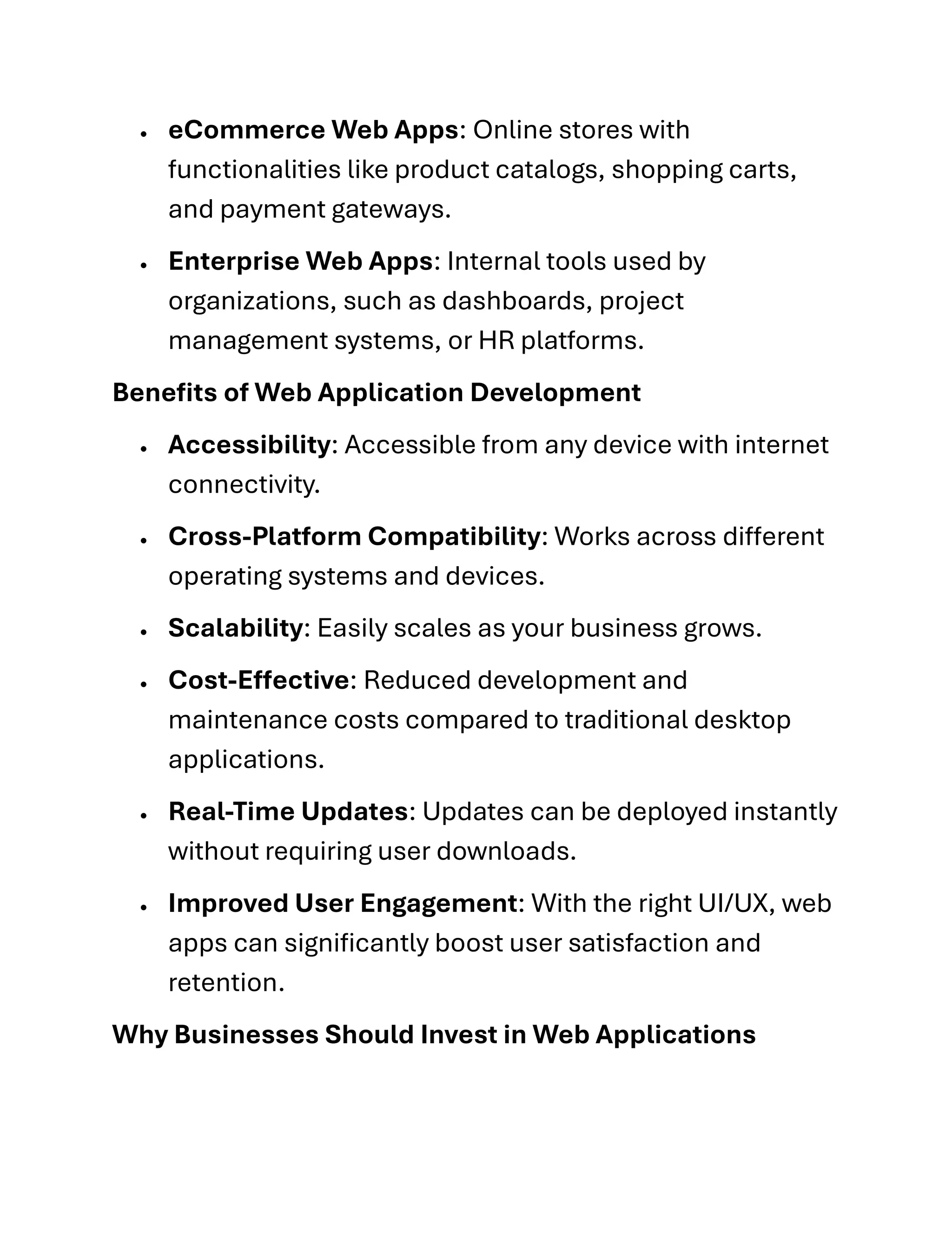 • eCommerce Web Apps: Online stores with
functionalities like product catalogs, shopping carts,
and payment gateways.
• Enterprise Web Apps: Internal tools used by
organizations, such as dashboards, project
management systems, or HR platforms.
Benefits of Web Application Development
• Accessibility: Accessible from any device with internet
connectivity.
• Cross-Platform Compatibility: Works across different
operating systems and devices.
• Scalability: Easily scales as your business grows.
• Cost-Effective: Reduced development and
maintenance costs compared to traditional desktop
applications.
• Real-Time Updates: Updates can be deployed instantly
without requiring user downloads.
• Improved User Engagement: With the right UI/UX, web
apps can significantly boost user satisfaction and
retention.
Why Businesses Should Invest in Web Applications
 