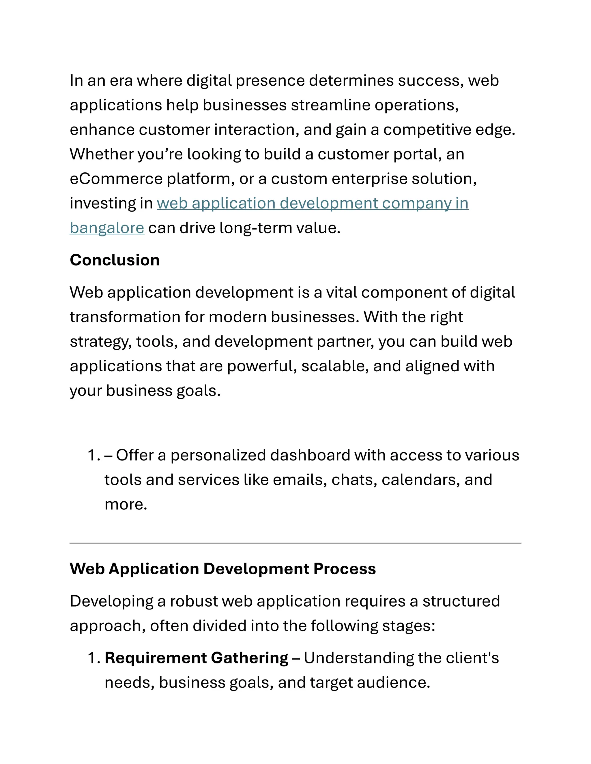 In an era where digital presence determines success, web
applications help businesses streamline operations,
enhance customer interaction, and gain a competitive edge.
Whether you’re looking to build a customer portal, an
eCommerce platform, or a custom enterprise solution,
investing in web application development company in
bangalore can drive long-term value.
Conclusion
Web application development is a vital component of digital
transformation for modern businesses. With the right
strategy, tools, and development partner, you can build web
applications that are powerful, scalable, and aligned with
your business goals.
1. – Offer a personalized dashboard with access to various
tools and services like emails, chats, calendars, and
more.
Web Application Development Process
Developing a robust web application requires a structured
approach, often divided into the following stages:
1. Requirement Gathering – Understanding the client's
needs, business goals, and target audience.
 