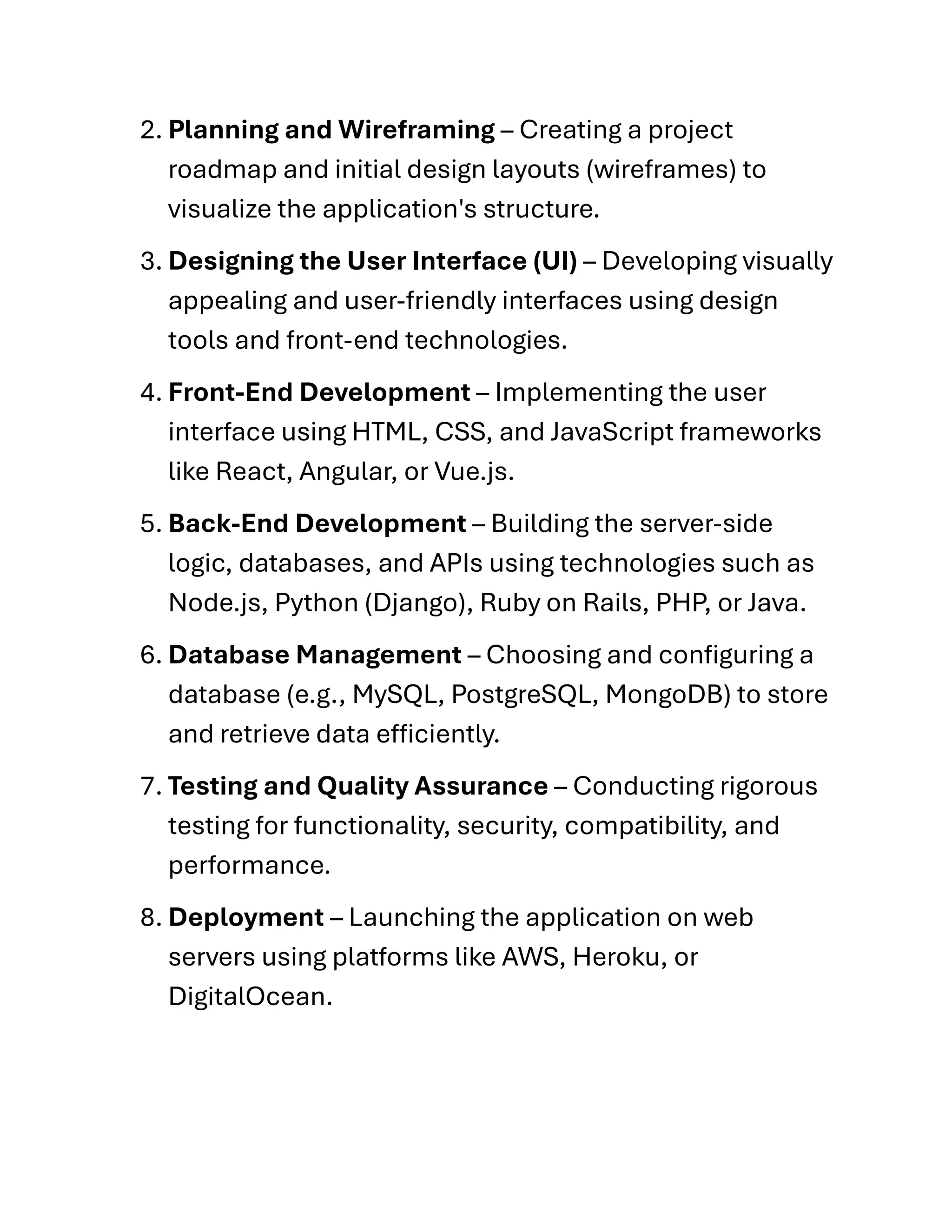 2. Planning and Wireframing – Creating a project
roadmap and initial design layouts (wireframes) to
visualize the application's structure.
3. Designing the User Interface (UI) – Developing visually
appealing and user-friendly interfaces using design
tools and front-end technologies.
4. Front-End Development – Implementing the user
interface using HTML, CSS, and JavaScript frameworks
like React, Angular, or Vue.js.
5. Back-End Development – Building the server-side
logic, databases, and APIs using technologies such as
Node.js, Python (Django), Ruby on Rails, PHP, or Java.
6. Database Management – Choosing and configuring a
database (e.g., MySQL, PostgreSQL, MongoDB) to store
and retrieve data efficiently.
7. Testing and Quality Assurance – Conducting rigorous
testing for functionality, security, compatibility, and
performance.
8. Deployment – Launching the application on web
servers using platforms like AWS, Heroku, or
DigitalOcean.
 