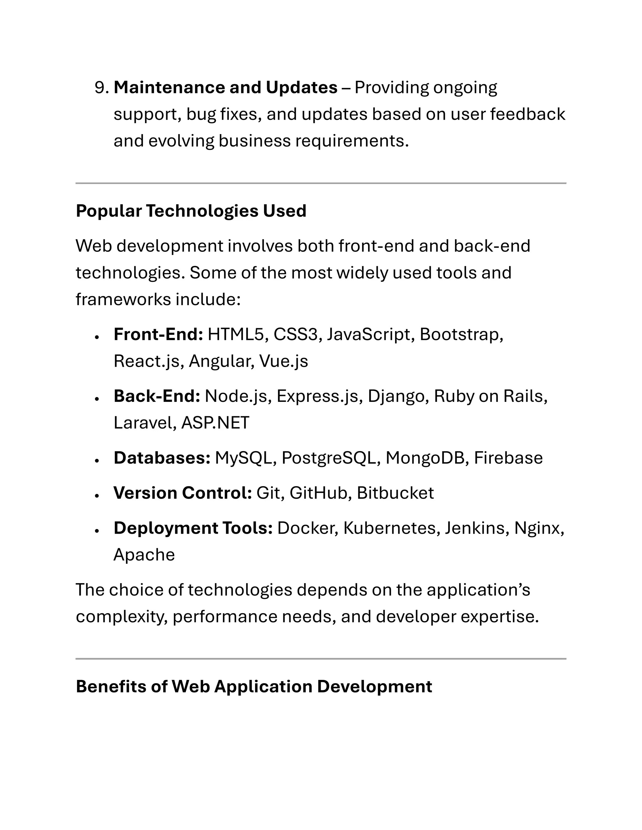 9. Maintenance and Updates – Providing ongoing
support, bug fixes, and updates based on user feedback
and evolving business requirements.
Popular Technologies Used
Web development involves both front-end and back-end
technologies. Some of the most widely used tools and
frameworks include:
• Front-End: HTML5, CSS3, JavaScript, Bootstrap,
React.js, Angular, Vue.js
• Back-End: Node.js, Express.js, Django, Ruby on Rails,
Laravel, ASP.NET
• Databases: MySQL, PostgreSQL, MongoDB, Firebase
• Version Control: Git, GitHub, Bitbucket
• Deployment Tools: Docker, Kubernetes, Jenkins, Nginx,
Apache
The choice of technologies depends on the application’s
complexity, performance needs, and developer expertise.
Benefits of Web Application Development
 
