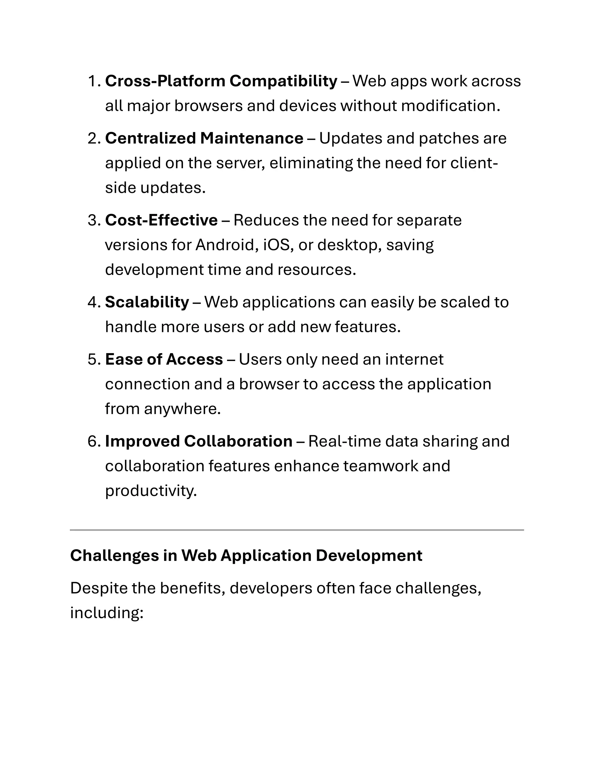 1. Cross-Platform Compatibility – Web apps work across
all major browsers and devices without modification.
2. Centralized Maintenance – Updates and patches are
applied on the server, eliminating the need for client-
side updates.
3. Cost-Effective – Reduces the need for separate
versions for Android, iOS, or desktop, saving
development time and resources.
4. Scalability – Web applications can easily be scaled to
handle more users or add new features.
5. Ease of Access – Users only need an internet
connection and a browser to access the application
from anywhere.
6. Improved Collaboration – Real-time data sharing and
collaboration features enhance teamwork and
productivity.
Challenges in Web Application Development
Despite the benefits, developers often face challenges,
including:
 