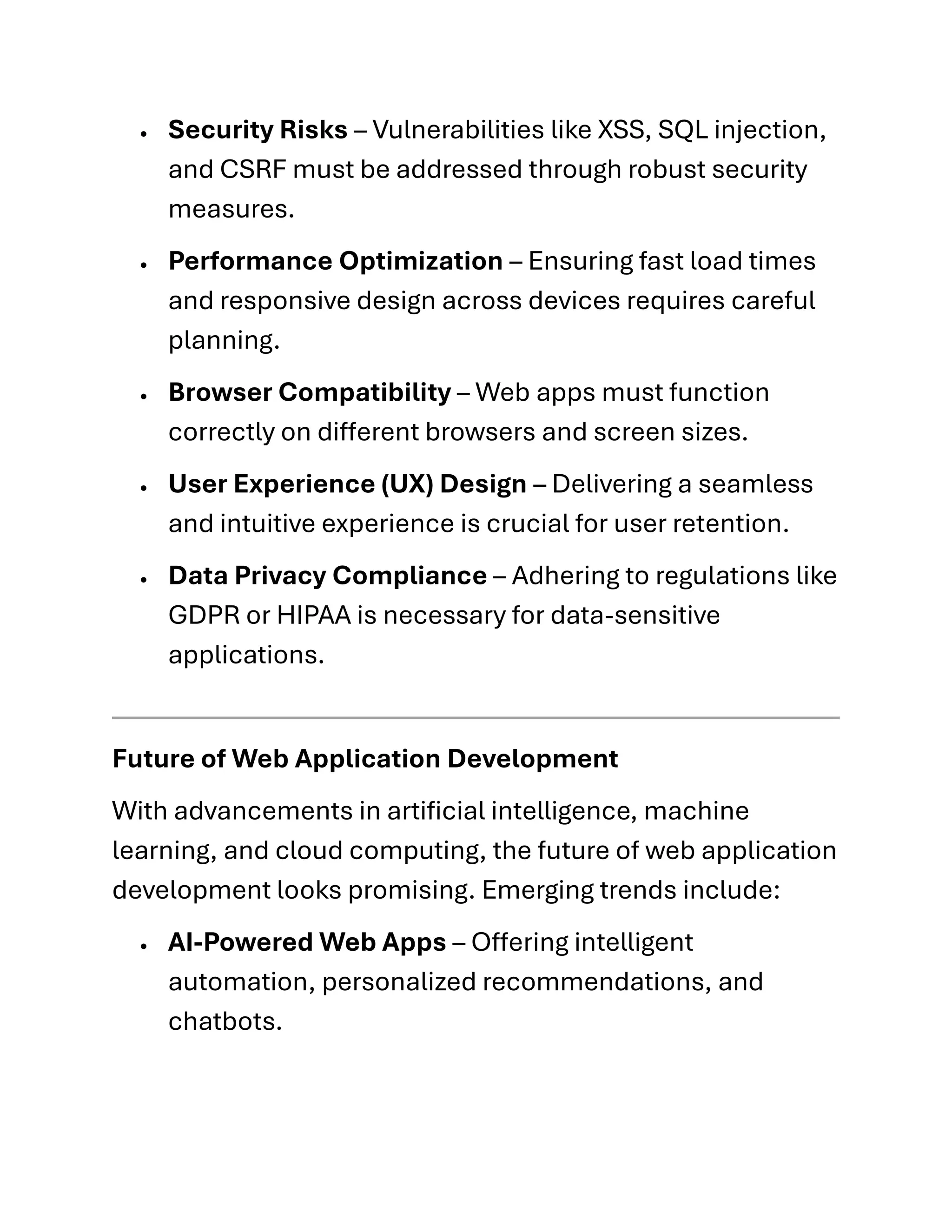 • Security Risks – Vulnerabilities like XSS, SQL injection,
and CSRF must be addressed through robust security
measures.
• Performance Optimization – Ensuring fast load times
and responsive design across devices requires careful
planning.
• Browser Compatibility – Web apps must function
correctly on different browsers and screen sizes.
• User Experience (UX) Design – Delivering a seamless
and intuitive experience is crucial for user retention.
• Data Privacy Compliance – Adhering to regulations like
GDPR or HIPAA is necessary for data-sensitive
applications.
Future of Web Application Development
With advancements in artificial intelligence, machine
learning, and cloud computing, the future of web application
development looks promising. Emerging trends include:
• AI-Powered Web Apps – Offering intelligent
automation, personalized recommendations, and
chatbots.
 