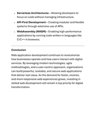 • Serverless Architectures – Allowing developers to
focus on code without managing infrastructure.
• API-First Development – Creating modular and flexible
systems through extensive use of APIs.
• WebAssembly (WASM) – Enabling high-performance
applications by running code written in languages like
C/C++ in browsers.
Conclusion
Web application development continues to revolutionize
how businesses operate and how users interact with digital
services. By leveraging modern technologies, agile
methodologies, and a user-centric approach, organizations
can build powerful, scalable, and secure web applications
that deliver real value. As the demand for faster, smarter,
and more responsive web experiences grows, investing in
skilled web development will remain a top priority for digital
transformation.
 