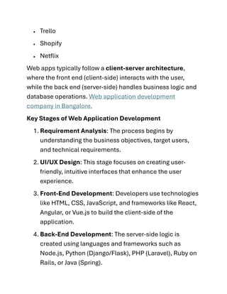 • Trello
• Shopify
• Netflix
Web apps typically follow a client-server architecture,
where the front end (client-side) interacts with the user,
while the back end (server-side) handles business logic and
database operations. Web application development
company in Bangalore.
Key Stages of Web Application Development
1. Requirement Analysis: The process begins by
understanding the business objectives, target users,
and technical requirements.
2. UI/UX Design: This stage focuses on creating user-
friendly, intuitive interfaces that enhance the user
experience.
3. Front-End Development: Developers use technologies
like HTML, CSS, JavaScript, and frameworks like React,
Angular, or Vue.js to build the client-side of the
application.
4. Back-End Development: The server-side logic is
created using languages and frameworks such as
Node.js, Python (Django/Flask), PHP (Laravel), Ruby on
Rails, or Java (Spring).
 
