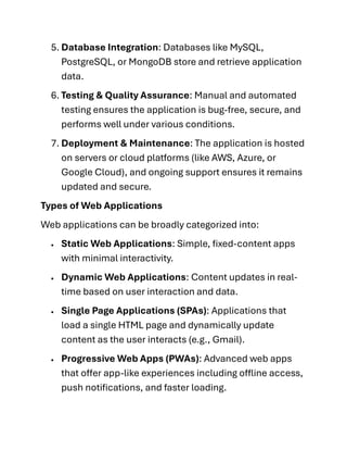 5. Database Integration: Databases like MySQL,
PostgreSQL, or MongoDB store and retrieve application
data.
6. Testing & Quality Assurance: Manual and automated
testing ensures the application is bug-free, secure, and
performs well under various conditions.
7. Deployment & Maintenance: The application is hosted
on servers or cloud platforms (like AWS, Azure, or
Google Cloud), and ongoing support ensures it remains
updated and secure.
Types of Web Applications
Web applications can be broadly categorized into:
• Static Web Applications: Simple, fixed-content apps
with minimal interactivity.
• Dynamic Web Applications: Content updates in real-
time based on user interaction and data.
• Single Page Applications (SPAs): Applications that
load a single HTML page and dynamically update
content as the user interacts (e.g., Gmail).
• Progressive Web Apps (PWAs): Advanced web apps
that offer app-like experiences including offline access,
push notifications, and faster loading.
 