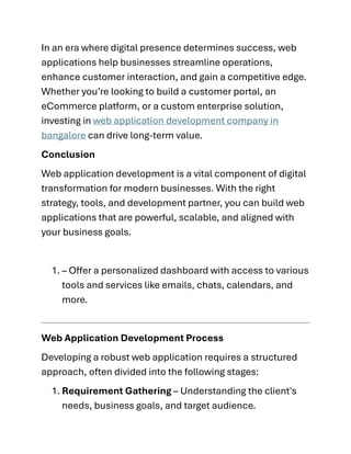In an era where digital presence determines success, web
applications help businesses streamline operations,
enhance customer interaction, and gain a competitive edge.
Whether you’re looking to build a customer portal, an
eCommerce platform, or a custom enterprise solution,
investing in web application development company in
bangalore can drive long-term value.
Conclusion
Web application development is a vital component of digital
transformation for modern businesses. With the right
strategy, tools, and development partner, you can build web
applications that are powerful, scalable, and aligned with
your business goals.
1. – Offer a personalized dashboard with access to various
tools and services like emails, chats, calendars, and
more.
Web Application Development Process
Developing a robust web application requires a structured
approach, often divided into the following stages:
1. Requirement Gathering – Understanding the client's
needs, business goals, and target audience.
 