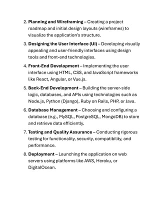 2. Planning and Wireframing – Creating a project
roadmap and initial design layouts (wireframes) to
visualize the application's structure.
3. Designing the User Interface (UI) – Developing visually
appealing and user-friendly interfaces using design
tools and front-end technologies.
4. Front-End Development – Implementing the user
interface using HTML, CSS, and JavaScript frameworks
like React, Angular, or Vue.js.
5. Back-End Development – Building the server-side
logic, databases, and APIs using technologies such as
Node.js, Python (Django), Ruby on Rails, PHP, or Java.
6. Database Management – Choosing and configuring a
database (e.g., MySQL, PostgreSQL, MongoDB) to store
and retrieve data efficiently.
7. Testing and Quality Assurance – Conducting rigorous
testing for functionality, security, compatibility, and
performance.
8. Deployment – Launching the application on web
servers using platforms like AWS, Heroku, or
DigitalOcean.
 