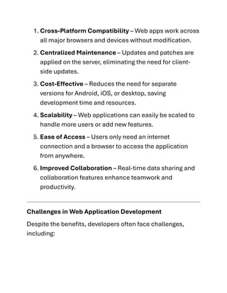 1. Cross-Platform Compatibility – Web apps work across
all major browsers and devices without modification.
2. Centralized Maintenance – Updates and patches are
applied on the server, eliminating the need for client-
side updates.
3. Cost-Effective – Reduces the need for separate
versions for Android, iOS, or desktop, saving
development time and resources.
4. Scalability – Web applications can easily be scaled to
handle more users or add new features.
5. Ease of Access – Users only need an internet
connection and a browser to access the application
from anywhere.
6. Improved Collaboration – Real-time data sharing and
collaboration features enhance teamwork and
productivity.
Challenges in Web Application Development
Despite the benefits, developers often face challenges,
including:
 