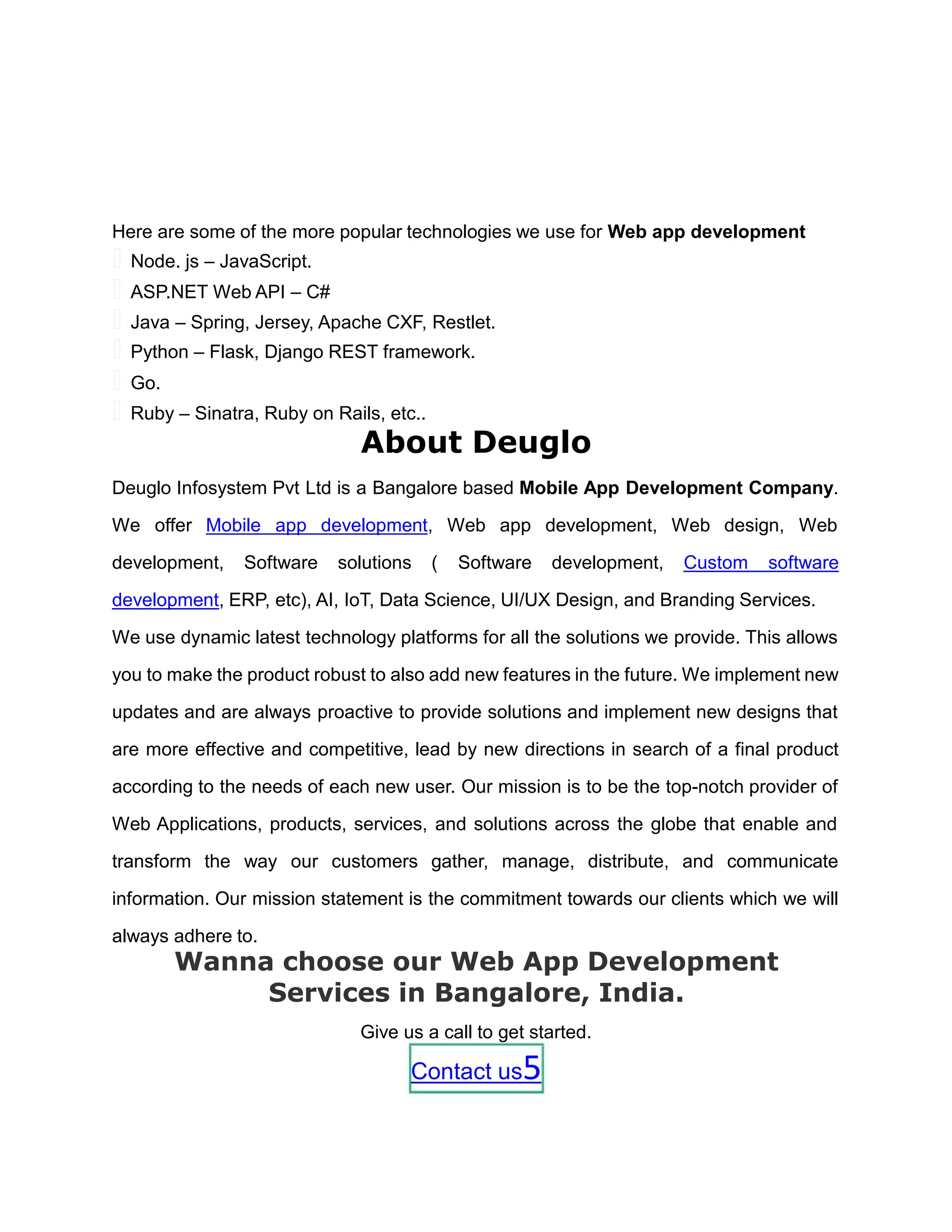 Here are some of the more popular technologies we use for Web app development
 Node. js – JavaScript.
 ASP.NET Web API – C#
 Java – Spring, Jersey, Apache CXF, Restlet.
 Python – Flask, Django REST framework.
 Go.
 Ruby – Sinatra, Ruby on Rails, etc..
About Deuglo
Deuglo Infosystem Pvt Ltd is a Bangalore based Mobile App Development Company.
We offer Mobile app development, Web app development, Web design, Web
development, Software solutions ( Software development, Custom software
development, ERP, etc), AI, IoT, Data Science, UI/UX Design, and Branding Services.
We use dynamic latest technology platforms for all the solutions we provide. This allows
you to make the product robust to also add new features in the future. We implement new
updates and are always proactive to provide solutions and implement new designs that
are more effective and competitive, lead by new directions in search of a final product
according to the needs of each new user. Our mission is to be the top-notch provider of
Web Applications, products, services, and solutions across the globe that enable and
transform the way our customers gather, manage, distribute, and communicate
information. Our mission statement is the commitment towards our clients which we will
always adhere to.
Wanna choose our Web App Development
Services in Bangalore, India.
Give us a call to get started.
Contact us5
 
