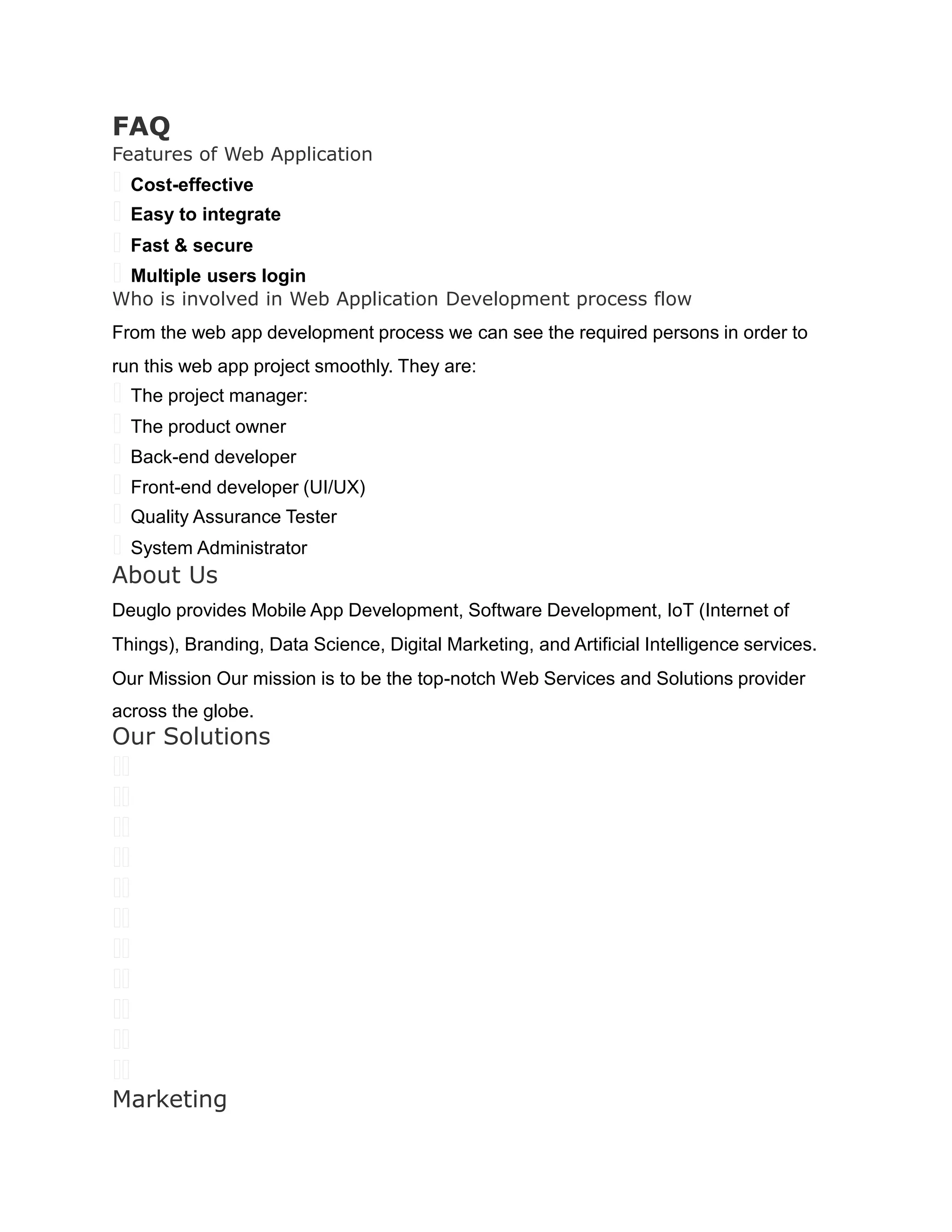FAQ
Features of Web Application
 Cost-effective
 Easy to integrate
 Fast & secure
 Multiple users login
Who is involved in Web Application Development process flow
From the web app development process we can see the required persons in order to
run this web app project smoothly. They are:
 The project manager:
 The product owner
 Back-end developer
 Front-end developer (UI/UX)
 Quality Assurance Tester
 System Administrator
About Us
Deuglo provides Mobile App Development, Software Development, IoT (Internet of
Things), Branding, Data Science, Digital Marketing, and Artificial Intelligence services.
Our Mission Our mission is to be the top-notch Web Services and Solutions provider
across the globe.
Our Solutions
 
 
 
 
 
 
 
 
 
 
 
Marketing
 