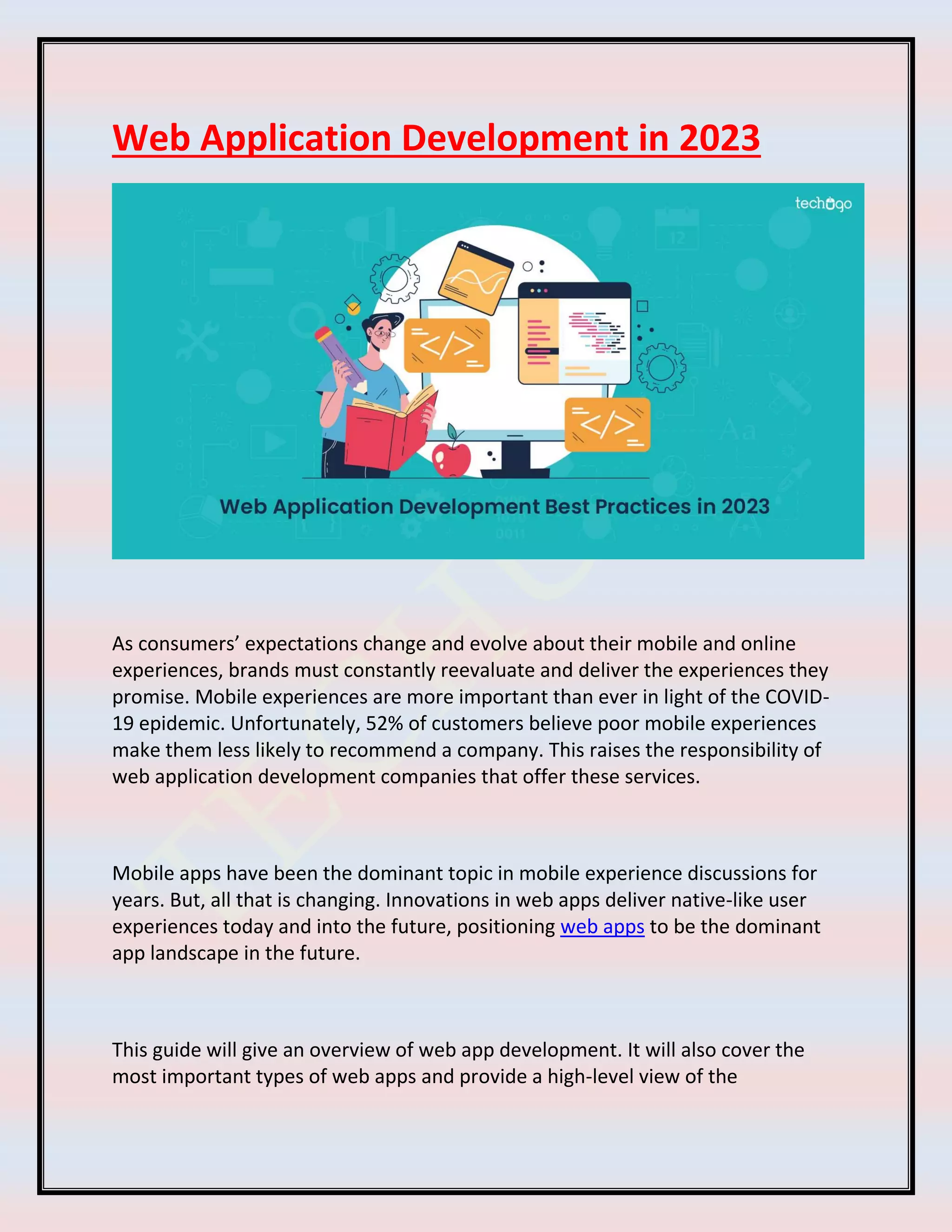 Web Application Development in 2023
As consumers’ expectations change and evolve about their mobile and online
experiences, brands must constantly reevaluate and deliver the experiences they
promise. Mobile experiences are more important than ever in light of the COVID-
19 epidemic. Unfortunately, 52% of customers believe poor mobile experiences
make them less likely to recommend a company. This raises the responsibility of
web application development companies that offer these services.
Mobile apps have been the dominant topic in mobile experience discussions for
years. But, all that is changing. Innovations in web apps deliver native-like user
experiences today and into the future, positioning web apps to be the dominant
app landscape in the future.
This guide will give an overview of web app development. It will also cover the
most important types of web apps and provide a high-level view of the
 