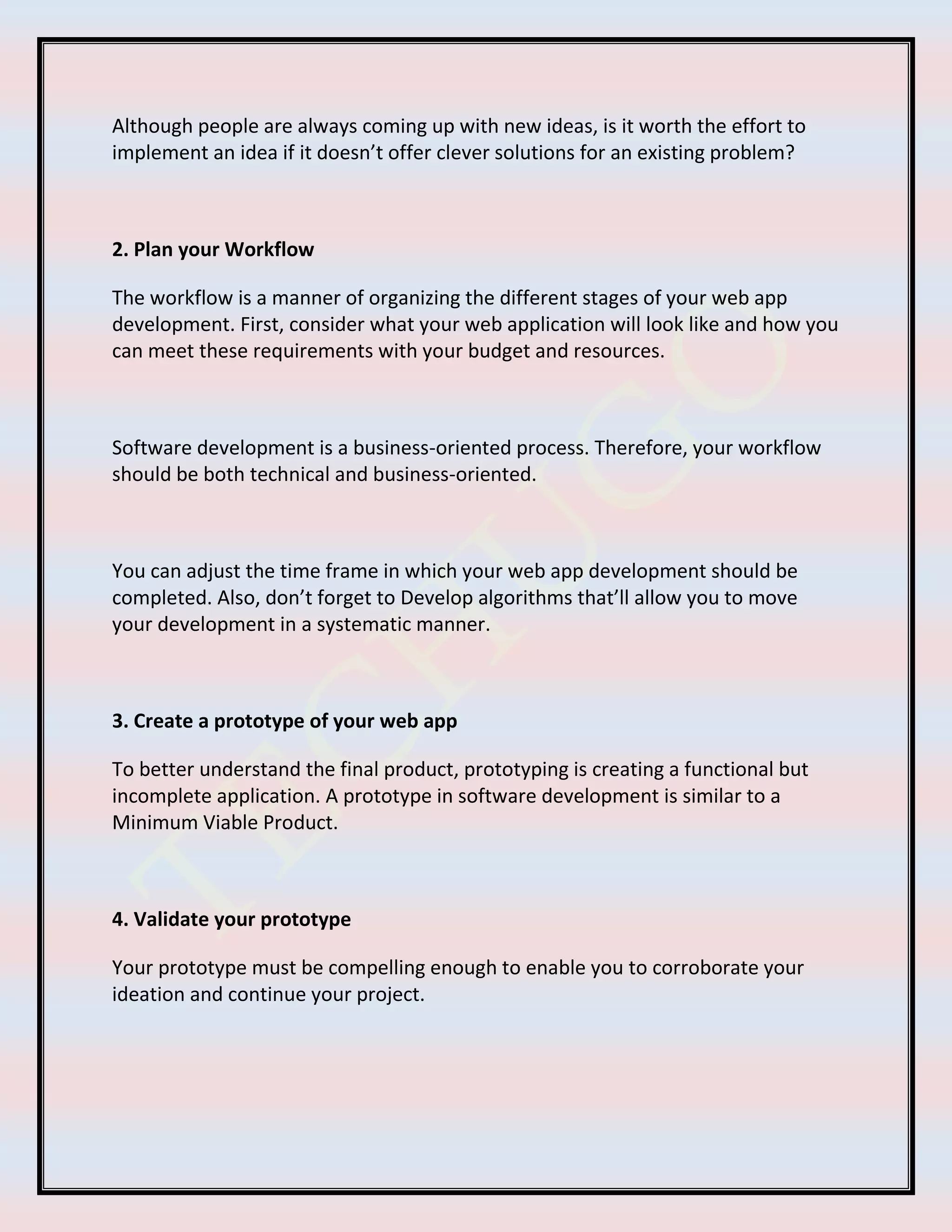 Although people are always coming up with new ideas, is it worth the effort to
implement an idea if it doesn’t offer clever solutions for an existing problem?
2. Plan your Workflow
The workflow is a manner of organizing the different stages of your web app
development. First, consider what your web application will look like and how you
can meet these requirements with your budget and resources.
Software development is a business-oriented process. Therefore, your workflow
should be both technical and business-oriented.
You can adjust the time frame in which your web app development should be
completed. Also, don’t forget to Develop algorithms that’ll allow you to move
your development in a systematic manner.
3. Create a prototype of your web app
To better understand the final product, prototyping is creating a functional but
incomplete application. A prototype in software development is similar to a
Minimum Viable Product.
4. Validate your prototype
Your prototype must be compelling enough to enable you to corroborate your
ideation and continue your project.
 