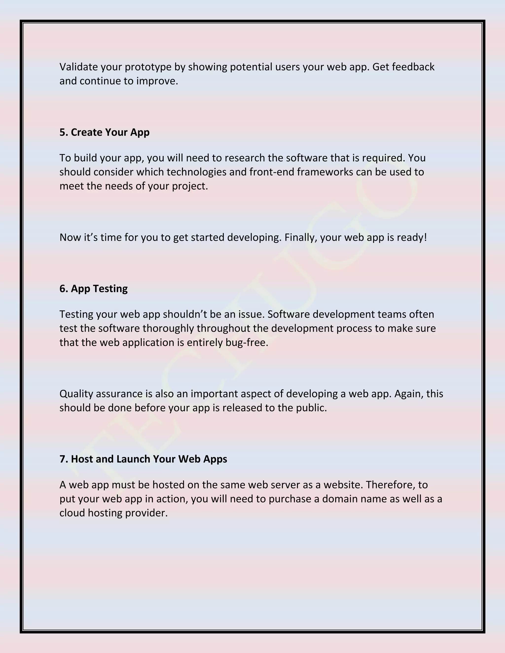 Validate your prototype by showing potential users your web app. Get feedback
and continue to improve.
5. Create Your App
To build your app, you will need to research the software that is required. You
should consider which technologies and front-end frameworks can be used to
meet the needs of your project.
Now it’s time for you to get started developing. Finally, your web app is ready!
6. App Testing
Testing your web app shouldn’t be an issue. Software development teams often
test the software thoroughly throughout the development process to make sure
that the web application is entirely bug-free.
Quality assurance is also an important aspect of developing a web app. Again, this
should be done before your app is released to the public.
7. Host and Launch Your Web Apps
A web app must be hosted on the same web server as a website. Therefore, to
put your web app in action, you will need to purchase a domain name as well as a
cloud hosting provider.
 
