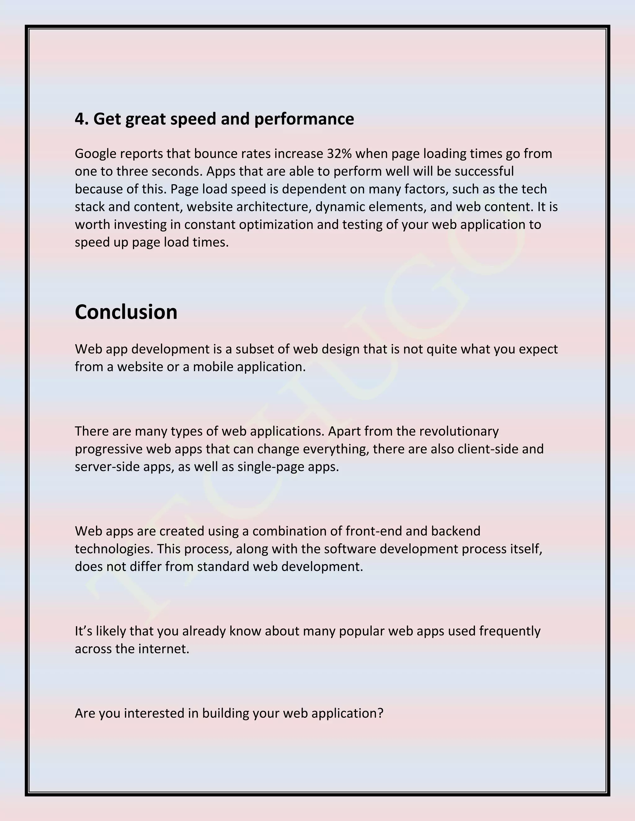 4. Get great speed and performance
Google reports that bounce rates increase 32% when page loading times go from
one to three seconds. Apps that are able to perform well will be successful
because of this. Page load speed is dependent on many factors, such as the tech
stack and content, website architecture, dynamic elements, and web content. It is
worth investing in constant optimization and testing of your web application to
speed up page load times.
Conclusion
Web app development is a subset of web design that is not quite what you expect
from a website or a mobile application.
There are many types of web applications. Apart from the revolutionary
progressive web apps that can change everything, there are also client-side and
server-side apps, as well as single-page apps.
Web apps are created using a combination of front-end and backend
technologies. This process, along with the software development process itself,
does not differ from standard web development.
It’s likely that you already know about many popular web apps used frequently
across the internet.
Are you interested in building your web application?
 