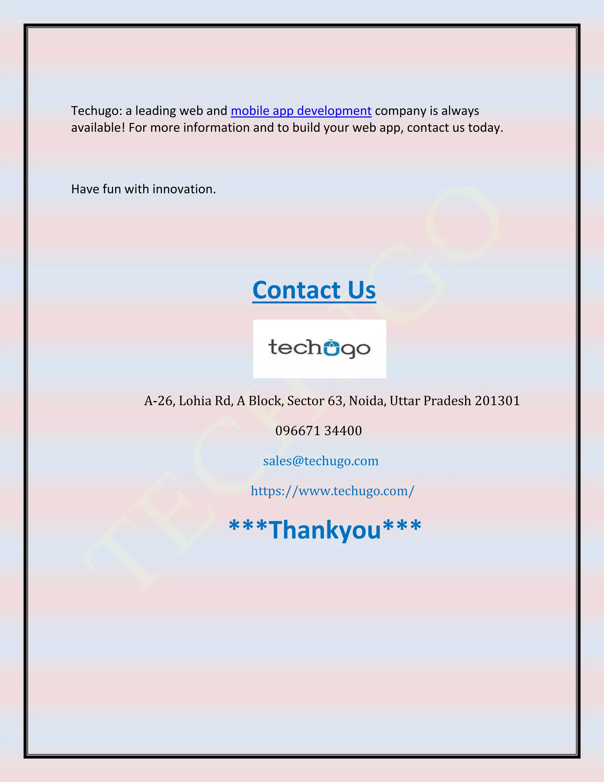 Techugo: a leading web and mobile app development company is always
available! For more information and to build your web app, contact us today.
Have fun with innovation.
Contact Us
A-26, Lohia Rd, A Block, Sector 63, Noida, Uttar Pradesh 201301
096671 34400
sales@techugo.com
https://www.techugo.com/
***Thankyou***
 