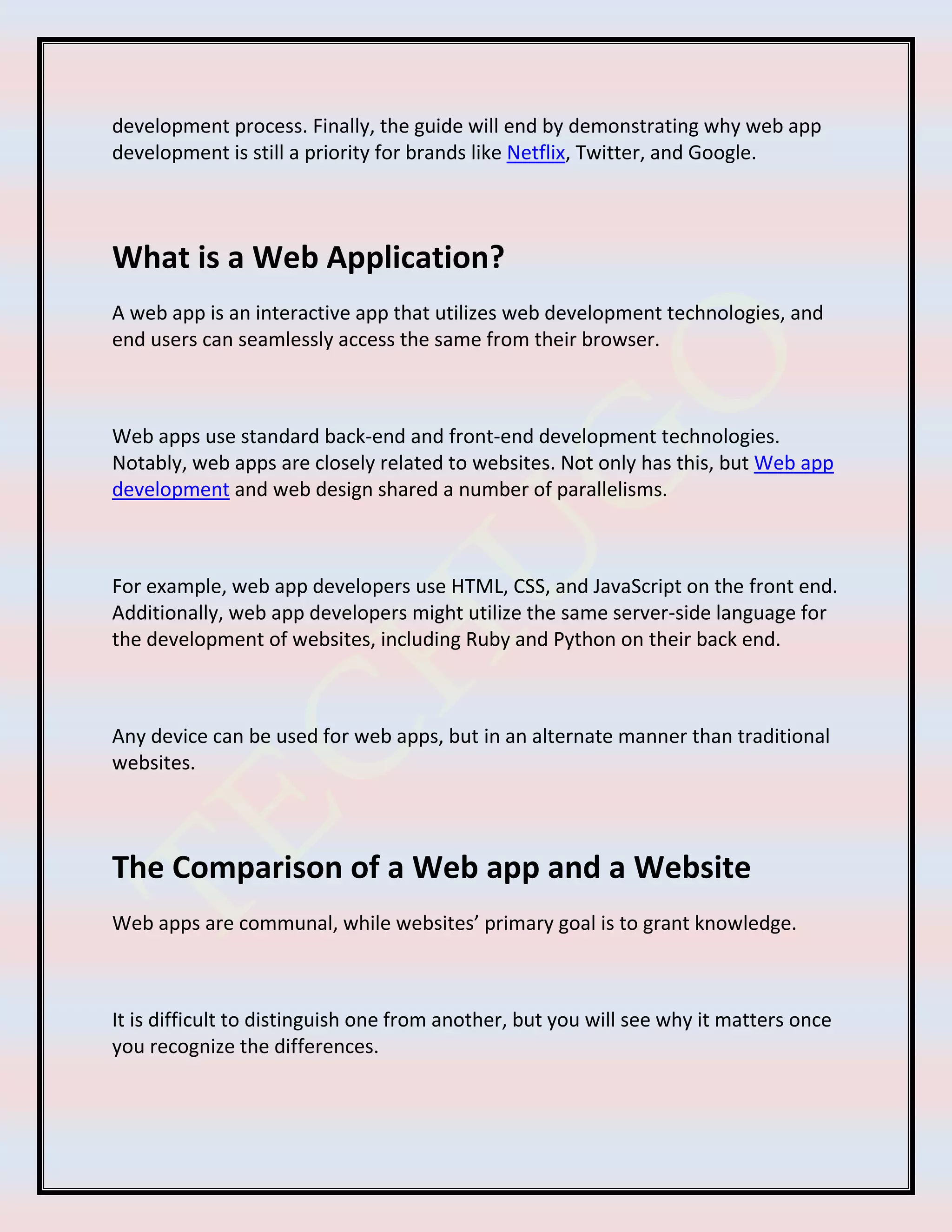 development process. Finally, the guide will end by demonstrating why web app
development is still a priority for brands like Netflix, Twitter, and Google.
What is a Web Application?
A web app is an interactive app that utilizes web development technologies, and
end users can seamlessly access the same from their browser.
Web apps use standard back-end and front-end development technologies.
Notably, web apps are closely related to websites. Not only has this, but Web app
development and web design shared a number of parallelisms.
For example, web app developers use HTML, CSS, and JavaScript on the front end.
Additionally, web app developers might utilize the same server-side language for
the development of websites, including Ruby and Python on their back end.
Any device can be used for web apps, but in an alternate manner than traditional
websites.
The Comparison of a Web app and a Website
Web apps are communal, while websites’ primary goal is to grant knowledge.
It is difficult to distinguish one from another, but you will see why it matters once
you recognize the differences.
 
