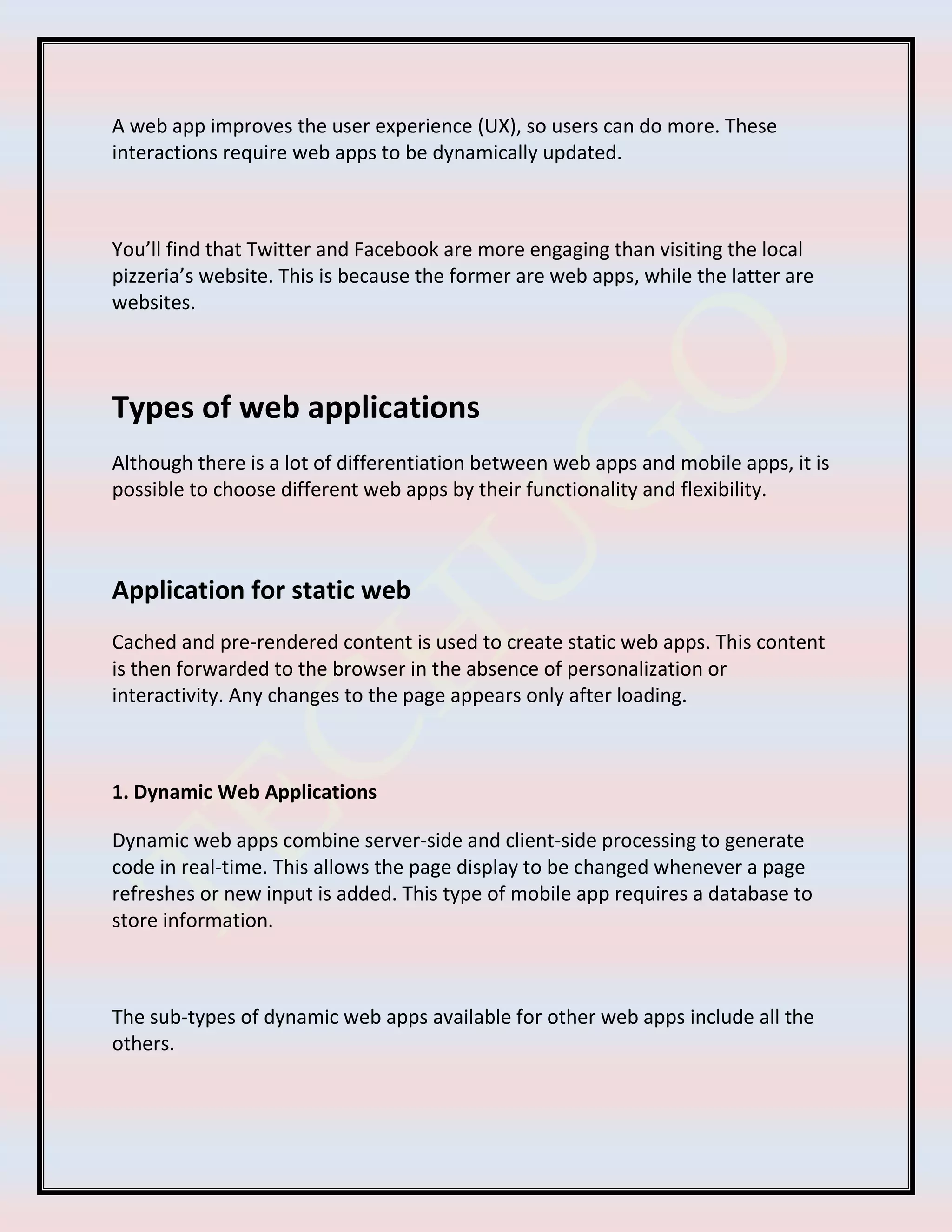 A web app improves the user experience (UX), so users can do more. These
interactions require web apps to be dynamically updated.
You’ll find that Twitter and Facebook are more engaging than visiting the local
pizzeria’s website. This is because the former are web apps, while the latter are
websites.
Types of web applications
Although there is a lot of differentiation between web apps and mobile apps, it is
possible to choose different web apps by their functionality and flexibility.
Application for static web
Cached and pre-rendered content is used to create static web apps. This content
is then forwarded to the browser in the absence of personalization or
interactivity. Any changes to the page appears only after loading.
1. Dynamic Web Applications
Dynamic web apps combine server-side and client-side processing to generate
code in real-time. This allows the page display to be changed whenever a page
refreshes or new input is added. This type of mobile app requires a database to
store information.
The sub-types of dynamic web apps available for other web apps include all the
others.
 