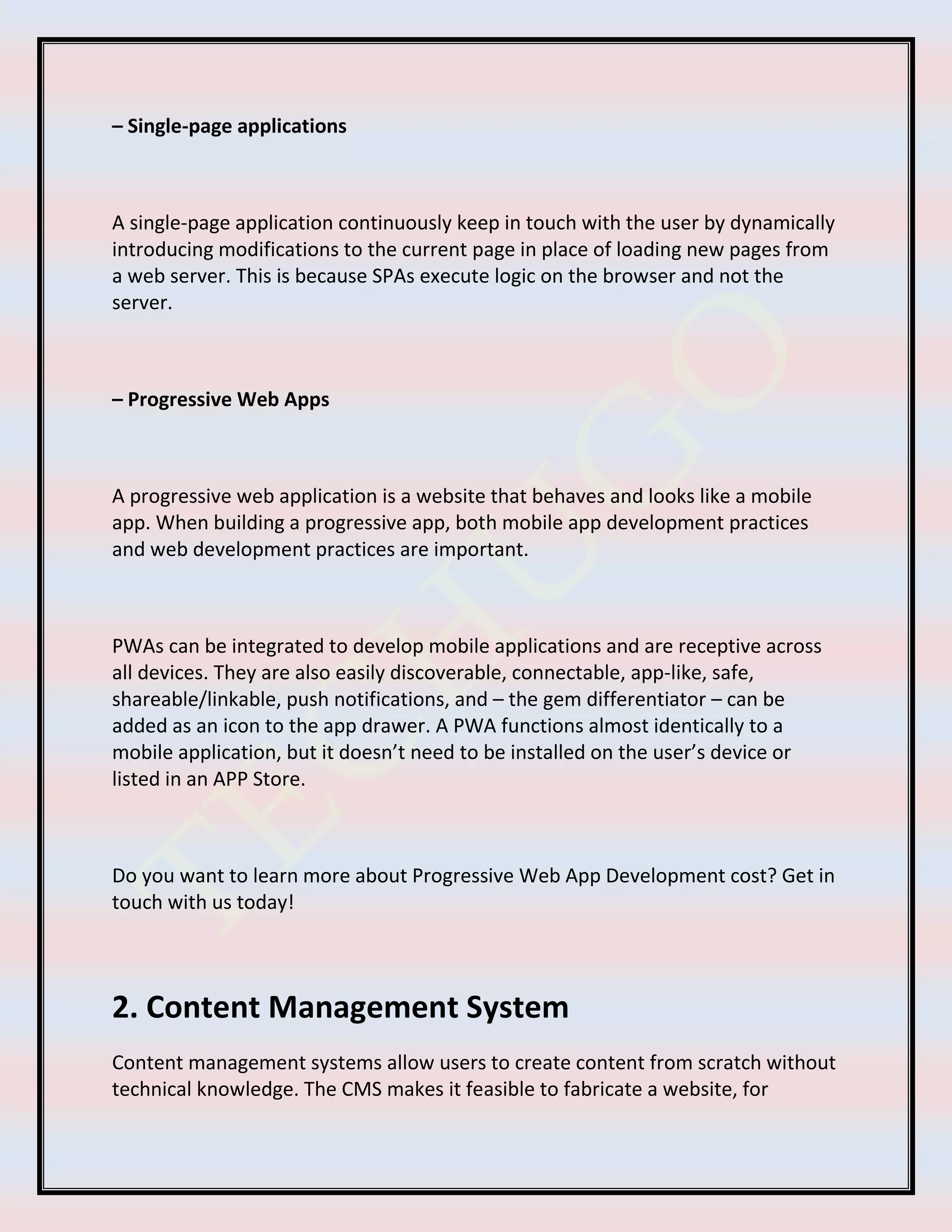 – Single-page applications
A single-page application continuously keep in touch with the user by dynamically
introducing modifications to the current page in place of loading new pages from
a web server. This is because SPAs execute logic on the browser and not the
server.
– Progressive Web Apps
A progressive web application is a website that behaves and looks like a mobile
app. When building a progressive app, both mobile app development practices
and web development practices are important.
PWAs can be integrated to develop mobile applications and are receptive across
all devices. They are also easily discoverable, connectable, app-like, safe,
shareable/linkable, push notifications, and – the gem differentiator – can be
added as an icon to the app drawer. A PWA functions almost identically to a
mobile application, but it doesn’t need to be installed on the user’s device or
listed in an APP Store.
Do you want to learn more about Progressive Web App Development cost? Get in
touch with us today!
2. Content Management System
Content management systems allow users to create content from scratch without
technical knowledge. The CMS makes it feasible to fabricate a website, for
 