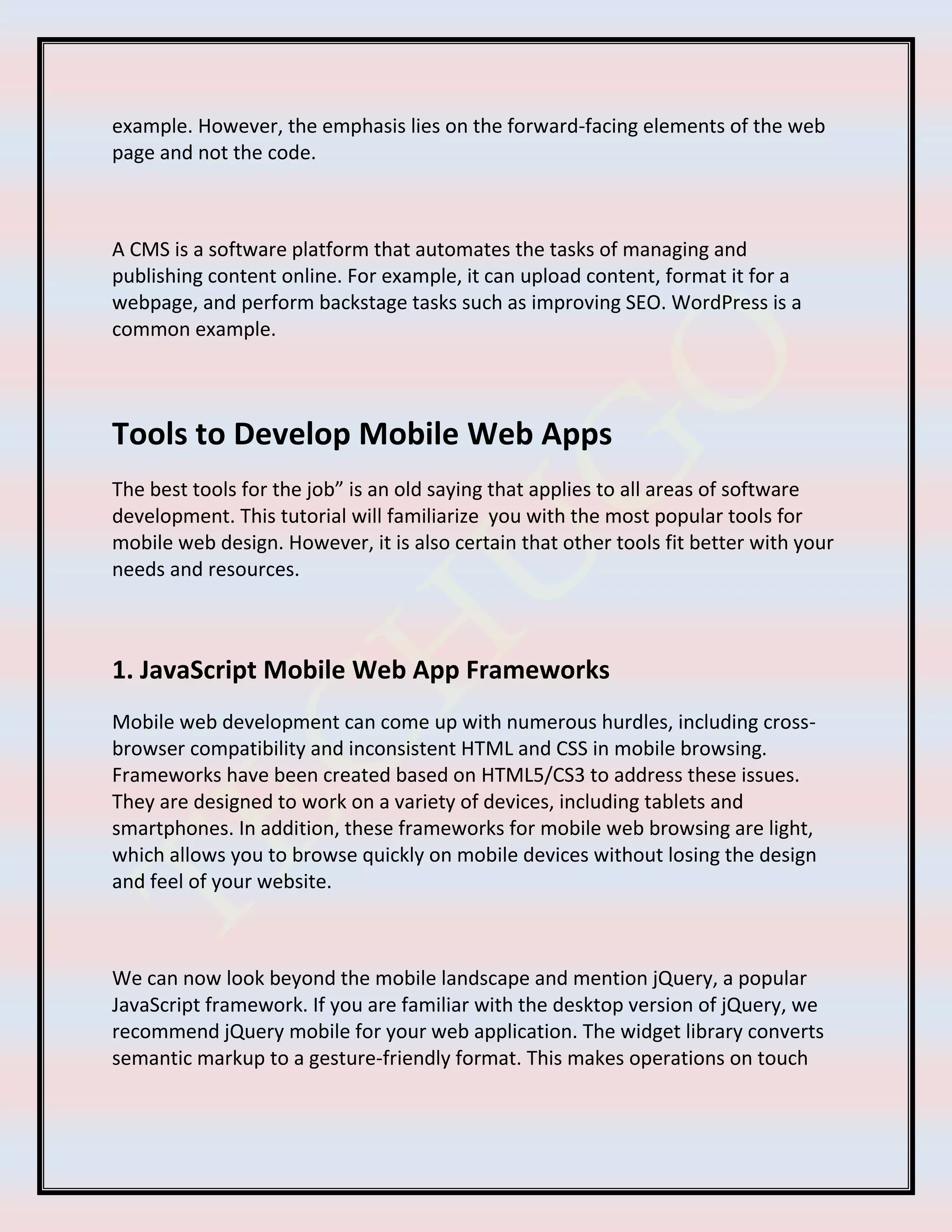 example. However, the emphasis lies on the forward-facing elements of the web
page and not the code.
A CMS is a software platform that automates the tasks of managing and
publishing content online. For example, it can upload content, format it for a
webpage, and perform backstage tasks such as improving SEO. WordPress is a
common example.
Tools to Develop Mobile Web Apps
The best tools for the job” is an old saying that applies to all areas of software
development. This tutorial will familiarize you with the most popular tools for
mobile web design. However, it is also certain that other tools fit better with your
needs and resources.
1. JavaScript Mobile Web App Frameworks
Mobile web development can come up with numerous hurdles, including cross-
browser compatibility and inconsistent HTML and CSS in mobile browsing.
Frameworks have been created based on HTML5/CS3 to address these issues.
They are designed to work on a variety of devices, including tablets and
smartphones. In addition, these frameworks for mobile web browsing are light,
which allows you to browse quickly on mobile devices without losing the design
and feel of your website.
We can now look beyond the mobile landscape and mention jQuery, a popular
JavaScript framework. If you are familiar with the desktop version of jQuery, we
recommend jQuery mobile for your web application. The widget library converts
semantic markup to a gesture-friendly format. This makes operations on touch
 