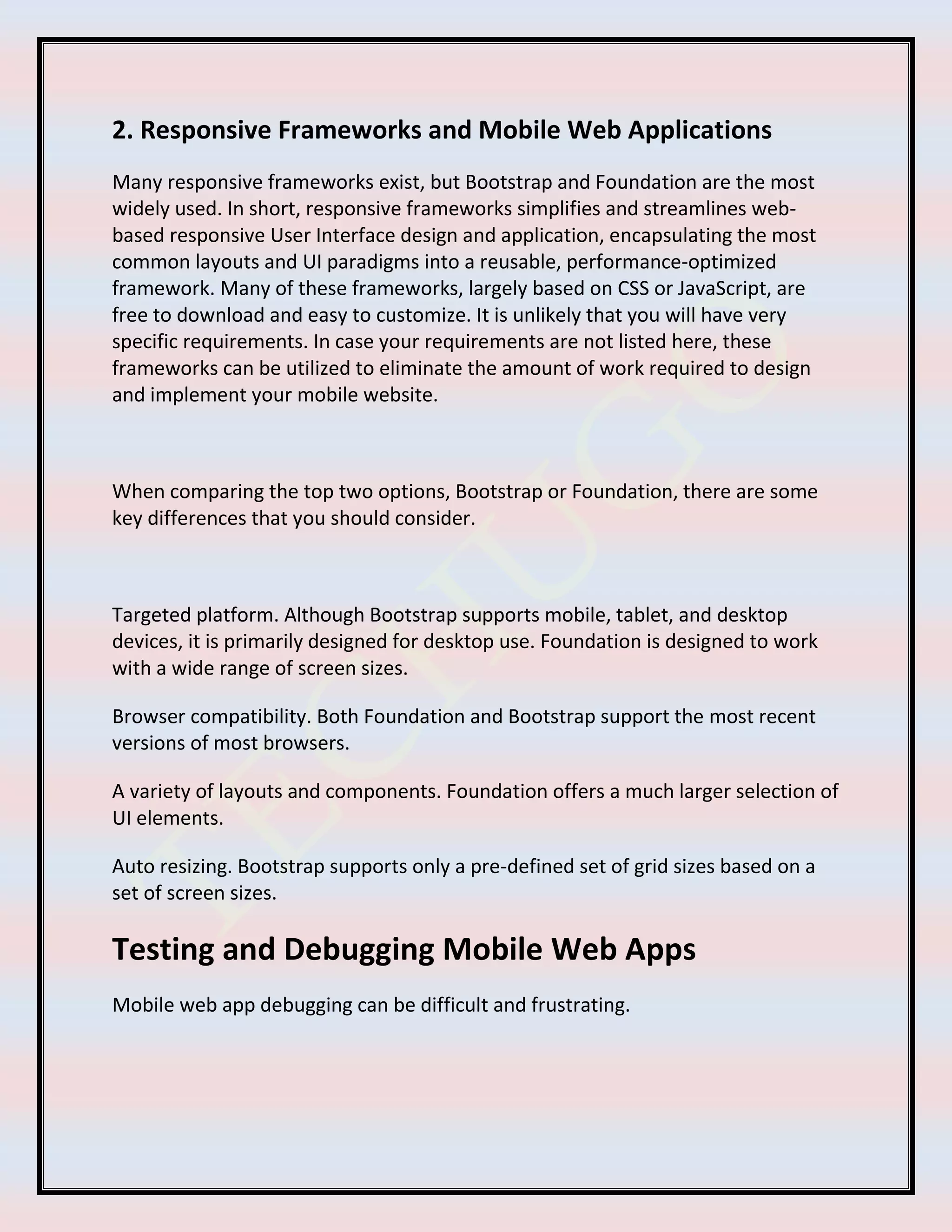 2. Responsive Frameworks and Mobile Web Applications
Many responsive frameworks exist, but Bootstrap and Foundation are the most
widely used. In short, responsive frameworks simplifies and streamlines web-
based responsive User Interface design and application, encapsulating the most
common layouts and UI paradigms into a reusable, performance-optimized
framework. Many of these frameworks, largely based on CSS or JavaScript, are
free to download and easy to customize. It is unlikely that you will have very
specific requirements. In case your requirements are not listed here, these
frameworks can be utilized to eliminate the amount of work required to design
and implement your mobile website.
When comparing the top two options, Bootstrap or Foundation, there are some
key differences that you should consider.
Targeted platform. Although Bootstrap supports mobile, tablet, and desktop
devices, it is primarily designed for desktop use. Foundation is designed to work
with a wide range of screen sizes.
Browser compatibility. Both Foundation and Bootstrap support the most recent
versions of most browsers.
A variety of layouts and components. Foundation offers a much larger selection of
UI elements.
Auto resizing. Bootstrap supports only a pre-defined set of grid sizes based on a
set of screen sizes.
Testing and Debugging Mobile Web Apps
Mobile web app debugging can be difficult and frustrating.
 