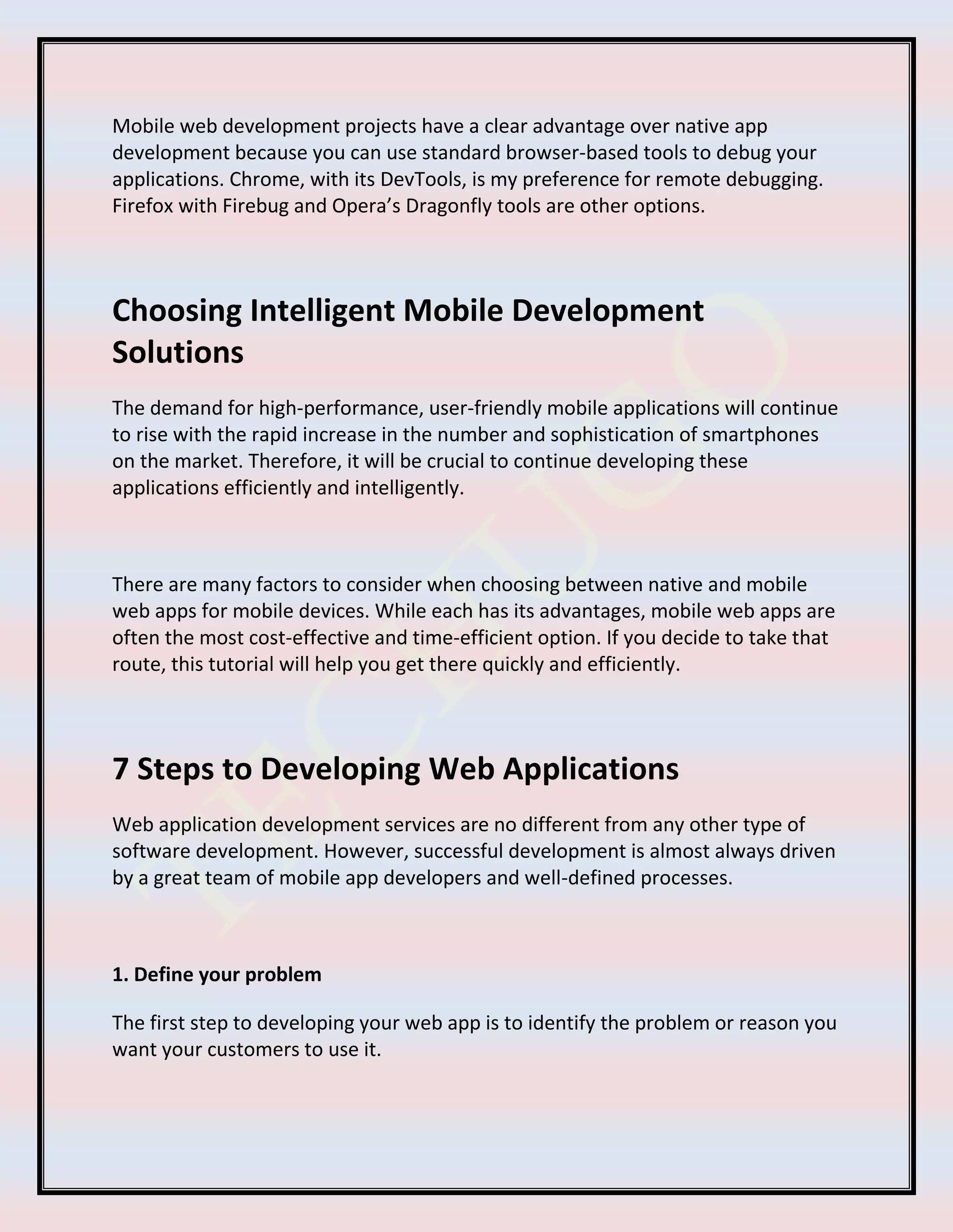 Mobile web development projects have a clear advantage over native app
development because you can use standard browser-based tools to debug your
applications. Chrome, with its DevTools, is my preference for remote debugging.
Firefox with Firebug and Opera’s Dragonfly tools are other options.
Choosing Intelligent Mobile Development
Solutions
The demand for high-performance, user-friendly mobile applications will continue
to rise with the rapid increase in the number and sophistication of smartphones
on the market. Therefore, it will be crucial to continue developing these
applications efficiently and intelligently.
There are many factors to consider when choosing between native and mobile
web apps for mobile devices. While each has its advantages, mobile web apps are
often the most cost-effective and time-efficient option. If you decide to take that
route, this tutorial will help you get there quickly and efficiently.
7 Steps to Developing Web Applications
Web application development services are no different from any other type of
software development. However, successful development is almost always driven
by a great team of mobile app developers and well-defined processes.
1. Define your problem
The first step to developing your web app is to identify the problem or reason you
want your customers to use it.
 