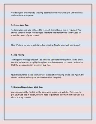 Validate your prototype by showing potential users your web app. Get feedback
and continue to improve.
5. Create Your App
To build your app, you will need to research the software that is required. You
should consider which technologies and front-end frameworks can be used to
meet the needs of your project.
Now it’s time for you to get started developing. Finally, your web app is ready!
6. App Testing
Testing your web app shouldn’t be an issue. Software development teams often
test the software thoroughly throughout the development process to make sure
that the web application is entirely bug-free.
Quality assurance is also an important aspect of developing a web app. Again, this
should be done before your app is released to the public.
7. Host and Launch Your Web Apps
A web app must be hosted on the same web server as a website. Therefore, to
put your web app in action, you will need to purchase a domain name as well as a
cloud hosting provider.
 