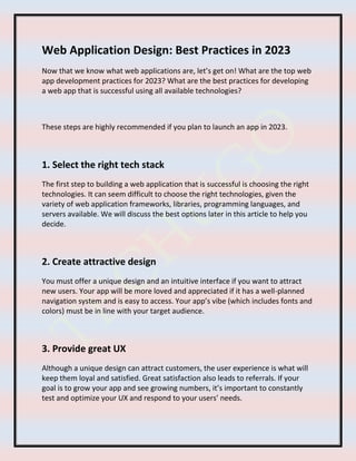 Web Application Design: Best Practices in 2023
Now that we know what web applications are, let’s get on! What are the top web
app development practices for 2023? What are the best practices for developing
a web app that is successful using all available technologies?
These steps are highly recommended if you plan to launch an app in 2023.
1. Select the right tech stack
The first step to building a web application that is successful is choosing the right
technologies. It can seem difficult to choose the right technologies, given the
variety of web application frameworks, libraries, programming languages, and
servers available. We will discuss the best options later in this article to help you
decide.
2. Create attractive design
You must offer a unique design and an intuitive interface if you want to attract
new users. Your app will be more loved and appreciated if it has a well-planned
navigation system and is easy to access. Your app’s vibe (which includes fonts and
colors) must be in line with your target audience.
3. Provide great UX
Although a unique design can attract customers, the user experience is what will
keep them loyal and satisfied. Great satisfaction also leads to referrals. If your
goal is to grow your app and see growing numbers, it’s important to constantly
test and optimize your UX and respond to your users’ needs.
 