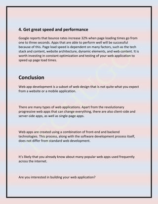 4. Get great speed and performance
Google reports that bounce rates increase 32% when page loading times go from
one to three seconds. Apps that are able to perform well will be successful
because of this. Page load speed is dependent on many factors, such as the tech
stack and content, website architecture, dynamic elements, and web content. It is
worth investing in constant optimization and testing of your web application to
speed up page load times.
Conclusion
Web app development is a subset of web design that is not quite what you expect
from a website or a mobile application.
There are many types of web applications. Apart from the revolutionary
progressive web apps that can change everything, there are also client-side and
server-side apps, as well as single-page apps.
Web apps are created using a combination of front-end and backend
technologies. This process, along with the software development process itself,
does not differ from standard web development.
It’s likely that you already know about many popular web apps used frequently
across the internet.
Are you interested in building your web application?
 