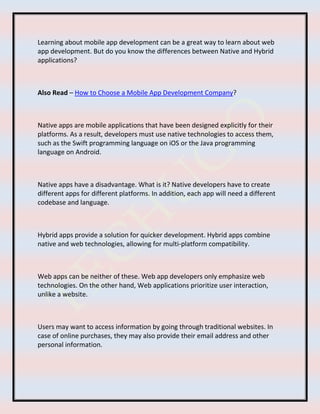 Learning about mobile app development can be a great way to learn about web
app development. But do you know the differences between Native and Hybrid
applications?
Also Read – How to Choose a Mobile App Development Company?
Native apps are mobile applications that have been designed explicitly for their
platforms. As a result, developers must use native technologies to access them,
such as the Swift programming language on iOS or the Java programming
language on Android.
Native apps have a disadvantage. What is it? Native developers have to create
different apps for different platforms. In addition, each app will need a different
codebase and language.
Hybrid apps provide a solution for quicker development. Hybrid apps combine
native and web technologies, allowing for multi-platform compatibility.
Web apps can be neither of these. Web app developers only emphasize web
technologies. On the other hand, Web applications prioritize user interaction,
unlike a website.
Users may want to access information by going through traditional websites. In
case of online purchases, they may also provide their email address and other
personal information.
 