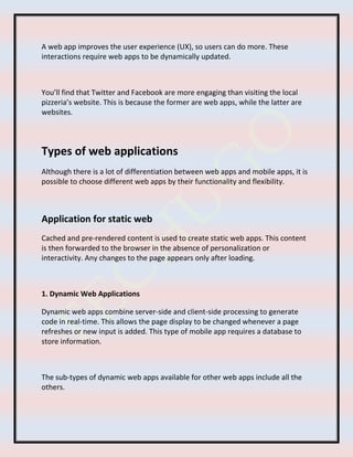 A web app improves the user experience (UX), so users can do more. These
interactions require web apps to be dynamically updated.
You’ll find that Twitter and Facebook are more engaging than visiting the local
pizzeria’s website. This is because the former are web apps, while the latter are
websites.
Types of web applications
Although there is a lot of differentiation between web apps and mobile apps, it is
possible to choose different web apps by their functionality and flexibility.
Application for static web
Cached and pre-rendered content is used to create static web apps. This content
is then forwarded to the browser in the absence of personalization or
interactivity. Any changes to the page appears only after loading.
1. Dynamic Web Applications
Dynamic web apps combine server-side and client-side processing to generate
code in real-time. This allows the page display to be changed whenever a page
refreshes or new input is added. This type of mobile app requires a database to
store information.
The sub-types of dynamic web apps available for other web apps include all the
others.
 