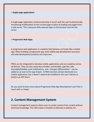 – Single-page applications
A single-page application continuously keep in touch with the user by dynamically
introducing modifications to the current page in place of loading new pages from
a web server. This is because SPAs execute logic on the browser and not the
server.
– Progressive Web Apps
A progressive web application is a website that behaves and looks like a mobile
app. When building a progressive app, both mobile app development practices
and web development practices are important.
PWAs can be integrated to develop mobile applications and are receptive across
all devices. They are also easily discoverable, connectable, app-like, safe,
shareable/linkable, push notifications, and – the gem differentiator – can be
added as an icon to the app drawer. A PWA functions almost identically to a
mobile application, but it doesn’t need to be installed on the user’s device or
listed in an APP Store.
Do you want to learn more about Progressive Web App Development cost? Get in
touch with us today!
2. Content Management System
Content management systems allow users to create content from scratch without
technical knowledge. The CMS makes it feasible to fabricate a website, for
 