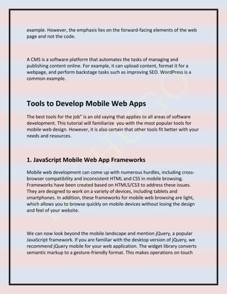 example. However, the emphasis lies on the forward-facing elements of the web
page and not the code.
A CMS is a software platform that automates the tasks of managing and
publishing content online. For example, it can upload content, format it for a
webpage, and perform backstage tasks such as improving SEO. WordPress is a
common example.
Tools to Develop Mobile Web Apps
The best tools for the job” is an old saying that applies to all areas of software
development. This tutorial will familiarize you with the most popular tools for
mobile web design. However, it is also certain that other tools fit better with your
needs and resources.
1. JavaScript Mobile Web App Frameworks
Mobile web development can come up with numerous hurdles, including cross-
browser compatibility and inconsistent HTML and CSS in mobile browsing.
Frameworks have been created based on HTML5/CS3 to address these issues.
They are designed to work on a variety of devices, including tablets and
smartphones. In addition, these frameworks for mobile web browsing are light,
which allows you to browse quickly on mobile devices without losing the design
and feel of your website.
We can now look beyond the mobile landscape and mention jQuery, a popular
JavaScript framework. If you are familiar with the desktop version of jQuery, we
recommend jQuery mobile for your web application. The widget library converts
semantic markup to a gesture-friendly format. This makes operations on touch
 
