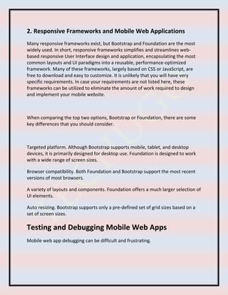 2. Responsive Frameworks and Mobile Web Applications
Many responsive frameworks exist, but Bootstrap and Foundation are the most
widely used. In short, responsive frameworks simplifies and streamlines web-
based responsive User Interface design and application, encapsulating the most
common layouts and UI paradigms into a reusable, performance-optimized
framework. Many of these frameworks, largely based on CSS or JavaScript, are
free to download and easy to customize. It is unlikely that you will have very
specific requirements. In case your requirements are not listed here, these
frameworks can be utilized to eliminate the amount of work required to design
and implement your mobile website.
When comparing the top two options, Bootstrap or Foundation, there are some
key differences that you should consider.
Targeted platform. Although Bootstrap supports mobile, tablet, and desktop
devices, it is primarily designed for desktop use. Foundation is designed to work
with a wide range of screen sizes.
Browser compatibility. Both Foundation and Bootstrap support the most recent
versions of most browsers.
A variety of layouts and components. Foundation offers a much larger selection of
UI elements.
Auto resizing. Bootstrap supports only a pre-defined set of grid sizes based on a
set of screen sizes.
Testing and Debugging Mobile Web Apps
Mobile web app debugging can be difficult and frustrating.
 