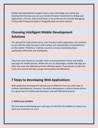 Mobile web development projects have a clear advantage over native app
development because you can use standard browser-based tools to debug your
applications. Chrome, with its DevTools, is my preference for remote debugging.
Firefox with Firebug and Opera’s Dragonfly tools are other options.
Choosing Intelligent Mobile Development
Solutions
The demand for high-performance, user-friendly mobile applications will continue
to rise with the rapid increase in the number and sophistication of smartphones
on the market. Therefore, it will be crucial to continue developing these
applications efficiently and intelligently.
There are many factors to consider when choosing between native and mobile
web apps for mobile devices. While each has its advantages, mobile web apps are
often the most cost-effective and time-efficient option. If you decide to take that
route, this tutorial will help you get there quickly and efficiently.
7 Steps to Developing Web Applications
Web application development services are no different from any other type of
software development. However, successful development is almost always driven
by a great team of mobile app developers and well-defined processes.
1. Define your problem
The first step to developing your web app is to identify the problem or reason you
want your customers to use it.
 