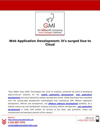 [Type text]




 Web Application Development: It’s surged Due to
                     Cloud




“Grey Matter India (GMI) Technologies has, since its inception, pioneered the trend of developing
state-of-the-art   solutions   for   the   mobile   application   development,   web   application
development and social networking website development arenas. Global businesses have benefited
from the cutting-edge development methodologies that characterize GMI offshore application
development, offshore web development, and offshore software development portfolios. As a
leading outsourcing web development company providing offshore development, .net application
development in India, GMI proffers its services to the retail, web promotion, media and
entertainment and education domains of the industry.”


Reach us
http://www.greymatterindia.com
1-631-897-7276
contact@greymatterindia.com
 