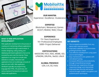 WHAT IS WEB APPLICATION
DEVELOPMENT?
Web application development is the process of
creating and maintaining software applications
that are accessed through a web browser. It
involves designing, coding, testing, and
deploying web-based applications that can be
accessed by users over the internet. These
applications can range from simple static
websites to complex, interactive web
applications that can handle large amounts of
data and user traffic. Web application
developers typically use programming
languages like HTML, CSS, JavaScript, and
various backend frameworks to build and
deploy web applications.
OUR MANTRA
Experience : Excellence : Exuberance
EXPERTISE
Blockchain| Metaverse| Games
AI|IoT| Mobile| Web| Cloud
EXPERIENCE
15+ Years Experience
1K+ Professional Employees
5000+ Project Delivered
CERTIFICATIONS
NASSCOM, FICCI, NSIC, MSME, ISO,
UPWORK, DRUPAL, NeGD, LINUX
GLOBAL PRESENCE
USA, U.K, SG, India
KEY BENEFITS
The increased accessibility from any
device with internet access
Improved scalability to accommodate
growing business needs
Cost-effective development using open-
source technologies
Easy maintenance and updates with
centralized hosting
Increased efficiency and productivity
through streamlined processes
Enhanced user experience through
responsive design and interactivity
Improved data security and access
control through modern encryption and
authentication techniques
 