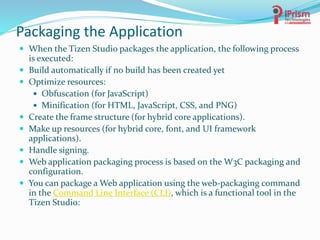 Packaging the Application
 When the Tizen Studio packages the application, the following process
is executed:
 Build automatically if no build has been created yet
 Optimize resources:
 Obfuscation (for JavaScript)
 Minification (for HTML, JavaScript, CSS, and PNG)
 Create the frame structure (for hybrid core applications).
 Make up resources (for hybrid core, font, and UI framework
applications).
 Handle signing.
 Web application packaging process is based on the W3C packaging and
configuration.
 You can package a Web application using the web-packaging command
in the Command Line Interface (CLI), which is a functional tool in the
Tizen Studio:
 
