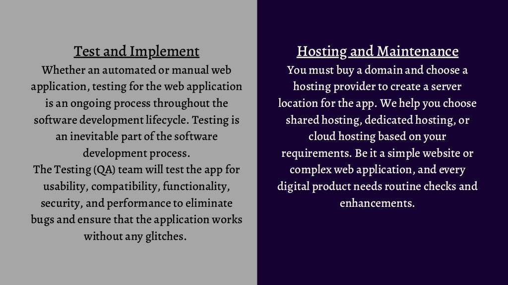 Test and Implement
Whether an automated or manual web
application, testing for the web application
is an ongoing process throughout the
software development lifecycle. Testing is
an inevitable part of the software
development process.
The Testing (QA) team will test the app for
usability, compatibility, functionality,
security, and performance to eliminate
bugs and ensure that the application works
without any glitches.
Hosting and Maintenance
You must buy a domain and choose a
hosting provider to create a server
location for the app. We help you choose
shared hosting, dedicated hosting, or
cloud hosting based on your
requirements. Be it a simple website or
complex web application, and every
digital product needs routine checks and
enhancements.
 
