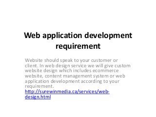 Web application development 
requirement 
Website should speak to your customer or 
client. In web design service we will give custom 
website design which includes ecommerce 
website, content management system or web 
application development according to your 
requirement. 
http://surewinmedia.ca/services/web-design. 
html 
