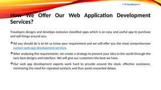 How We Offer Our Web Application Development
Services?
Travelopro designs and develops exclusive classified apps which is an easy and useful app to purchase
and sell things around you.
All you should do is to let us know your requirement and we will offer you the most comprehensive
custom web app development services.
After analysing the requirements, we create a strategy to present your idea to the world through the
very best designs and interface. We will give our customers the best we have.
Our web app development experts work hard to provide around the clock, effective assistance,
minimizing the need for repeated contacts and thus avoid unwanted delays.
 