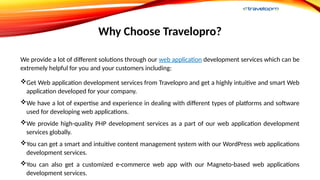 Why Choose Travelopro?
We provide a lot of different solutions through our web application development services which can be
extremely helpful for you and your customers including:
Get Web application development services from Travelopro and get a highly intuitive and smart Web
application developed for your company.
We have a lot of expertise and experience in dealing with different types of platforms and software
used for developing web applications.
We provide high-quality PHP development services as a part of our web application development
services globally.
You can get a smart and intuitive content management system with our WordPress web applications
development services.
You can also get a customized e-commerce web app with our Magneto-based web applications
development services.
 