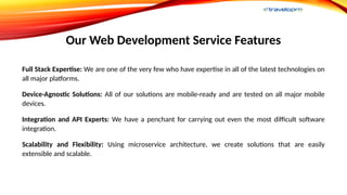 Our Web Development Service Features
Full Stack Expertise: We are one of the very few who have expertise in all of the latest technologies on
all major platforms.
Device-Agnostic Solutions: All of our solutions are mobile-ready and are tested on all major mobile
devices.
Integration and API Experts: We have a penchant for carrying out even the most difficult software
integration.
Scalability and Flexibility: Using microservice architecture, we create solutions that are easily
extensible and scalable.
 